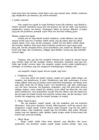 kadar panas bumi dan rentannya terjadi hujam asam yang merusak hutan. Aktifitas kendaraan
juga menghasilkan gas khususnya gas carbon monoksida.
4. Limbah radioaktif
Jenis sampah non organik ini sangat berbahaya karena efek radiasinya yang dihasilkan.
Limbah radioaktif disebabkan karena hasil dari generator fusi dan fisi nuklir yang kemudian
menghasilkan uranium dan thorium. Pembuangan limbah ini biasanya dilakukan di tempat
yang jauh dari pemukiman penduduk seperti Dasar laut dan bekas tambang garam.
Manfaat sampah non-organik
Sampah jenis ini dapat diambil kembali manfaatnya setelah dilakukan daur ulang
menjadi produk yang baru. Contohnya limbah plastik yang jika didaur ulang bisa dibuat
menjadi mainan, kursi, meja, dan lain sebagainya. Limbah besi bisa dilebur terlebih dahulu
lalu kemudian dijadikan bahan dasar dalam pembuatan produk baru seperti pagar rumah,
paku, palu, dan lain sebagainya.Dalam proses pemanfaatan jenis sampah ini, diperlukan daya
kreatif yang tinggi oleh si pembuatnya sehingga dapat dijadikan barang yang juga berkualitas
ekonomi tinggi.
Tujuannya jelas agar kita bisa mengubah beberapa jenis sampah itu menjadi barang
yang memiliki harga dan nilai kemudian nantinya lumayanbisa menambah uang jajan kita.
Selain juga bernilai ekonomi tujuan kita mengelola sampah tersebut adalah menghilangkan
kandungan zat berbahaya yang bisa mengancam keberlangsungan kehidupan kita.
cara mengelola sampah organik dan non organik yang benar :
a. Penimbunan Darat
Cara yang efektif dan populer terutama sampah non organik adalah dengan cara
mengubur atau menimbunnya di tanah. Menimbunnya juga tidak sembarangan di semua
tempat, pilihlah tanah yang tak terpakai seperti tanah bekas penambangan atau lubang tanah
yang dalam (kalau bisa sih lubang buaya). Cara menimbunnya juga tidak sembarangan
cara, kita harus merancang dan bagaimana pengelolaan yang baik pada tanah tersebut
sehingga nantinya semua sampah bisa ditimbun secara efektif dan efisien.Jika kita salah
dalam menimbunnya akan menyebabkan masalah (bisa-bisa didemo masa nih) diantaranya
jika ada angin bau sampah tersebut akan menyebar kemana-mana, dan jika ada hujan, tanah
tersebut bisa menggenang yang bisa menjadi genangan air sampah.
b. Dibuat Pupuk Kompos
Jika ada tumpukan sampah organik, kita bisa kumpulkan jadi satu kemudian
difermentasi. Pada proses fermentasi tersebut, Mikroorganisme aerob dan anaerob akan
menguraikan sampah organik tersebut menjadi bahan anorganik yang bisa kita jadikan
pupuk kompos. selain mengurangi sampah juga bisa bermanfaat untuk pupuk. Beberapa
sampah yang bisa digunakan untuk dijadikan pupuk kompos adalah Kotoran ternak baik
kotoran sapi, ayam atau kambing.
c. Dibuat Biogas
Biogas sendiri adalah bahan bakar alternatif yang dihasilkan dari proses
pembusukan atau fermentasi sampah organik dengan keadaan tertutup. Agen yang
 