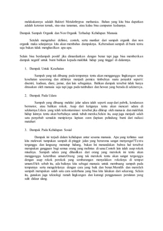 melakukannya adalah Bakteri Metalothrypus methanica. Bahan yang kita bisa dapatkan
adalah kotoran ternak, sisa-sisa tanaman, atau kalau bisa campuran keduanya.
Dampak Sampah Organik dan Non Organik Terhadap Kehidupan Manusia
Setelah mengetahui definisi, contoh, serta manfaat dari sampah organik dan non
organik maka selanjutnya kita akan membahas dampaknya. Keberadaan sampah di bumi tentu
saja bukan tidak menghasilkan apa-apa.
Selain bisa berdampah positif jika dimanfaatkan dengan benar tapi juga bisa memberikan
dampak negatif untuk bumi bahkan kepada makhluk hidup yang tinggal di dalamnya.
1. Dampak Untuk Kesehatan
Sampah yang tak dibuang pada tempatnya tentu akan mengganggu lingkungan serta
kesehatan seseorang dan akhirnya menjadi pemicu timbulnya suatu penyakit seperti:
disentri, kudisan, diare, jamur, dan lain sebagainya. Bahkan dampak tersebut tidak hanya
dirasakan oleh manusia saja tapi juga pada tumbuhan dan hewan yang berada di sekitarnya.
2. Dampak Pada Udara
Sampah yang dibuang melalui jalur udara ialah seperti asap dari pabrik, kendaraan
bermotor, atau bahkan rokok. Asap dari ketiganya tentu akan mencari udara di
sekitarnya.Udara yang telah terkontaminasi tersebut jika dihirup oleh manusia dan makhluk
hidup lainnya tentu akan berbahaya untuk tubuh mereka.Selain itu, asap juga menjadi salah
satu penyebab semakin menipisnya lapisan ozon (lapisan pelindung bumi dari radiasi
matahari
3. Dampak Pada Kehidupan Sosial
Dampak ini terjadi dalam kehidupan antar sesama manusia. Apa yang terlintas saat
kita melewati tumpukan sampah di pinggir jalan yang beraroma sangat menyengat?Tentu
terganggu dan langsung menutup hidung, bukan Ini menandakan bahwa hal tersebut
merupakan gangguan bagi semua orang yang melintas di sana.Contoh lain ialah asap rokok
misalnya. Sampah udara yang dihasilkan dari orang yang merokok ini tentu akan
mengganggu ketertiban umum.Orang yang tak merokok tentu akan sangat terganggu
dengan asap rokok perokok yang sembarangan menyalakan rokoknya di tempat
umum.Oleh sebab itu, ada baiknya kita sebagai manusia untuk membuang sampah pada
tempatnya serta mengelolanya dengan cara yang baik dan benar.Memilih dan memilah
sampah merupakan salah satu cara sederhana yang bisa kita lakukan dari sekarang. Selain
itu, gunakan juga teknologi ramah lingkungan dan kurangi penggunaaan peralatan yang
sulit didaur ulang.
 