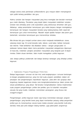 sebagai sarana untuk pembinaan profesionalisme guru maupun dalam mempengaruhi
opini publik tentang pendidikan dan guru.
Kelima, tuntutan dan harapan masyarakat yang terus meningkat dan berubah membuat
guru makin ditantang. Perubahan yang terjadi dalam masyarakat melahirkan tuntutan-
tuntutan baru terhadap peran (role expectation) yang seharusnya dimainkan oleh guru.
Akibatnya, setiap penambahan kemampuan guru selalu berpacu dengan meningkatnya
kemampuan dan harapan masyarakat tersebut yang kadang-kadang lebih cepat dari
kemampuan guru untuk memenuhinya. Masalah terjadi apabila harapan atas peran guru
bertambah, sementara kemampuan guru memenuhinya terbatas.
Bila dimasa lalu guru menjadi sumber utama untuk menjawab ketidaktahuan siswa,
sekarang bukan lagi. Di rumah tersedia radio, televisi, surat kabar, bahkan komputer
dan internet. Tidak berlebihan bila dikatakan bahwa – dengan pengecualian di
pedesaan barisan depan dalam irama perubahan masyarakat sebagaimana dipercayai
di masa lalu, melainkan pengikut perubahan masyarakat yang bergerak jauh di depan
mereka. Dalam situasi demikian, tidak mudah menegakkan profesi keguruan.
Jadi, betapa peliknya problematik dan betapa beratnya tantangan yang dihadapi profesi
keguruan.
1. Implementasi Program Pengembangan Profesi Guru
Betapa bagusnyapun rumusan visi dan misi, serta lengkapnyapun rumusan kandungan
isi dengan pengelaborasiannya yang rinci dari suatu program pendidikan (dalam arti
penyiapan dan pengembangan) keprofesian keguruan, pada akhir dan ujungnya akan
tergantung kepada bagaimana kinerja cara mengimplementasikannya dalam proses dan
situasi pendidikannya yang aktual. Hal tersebut mengimplikasikan bahwa implementasi
suatu program pengembangan profesi dan perilaku guru itu bukanlah merupakan
sesuatu hal yang mudah, melainkan memerlukan penanganan yang khusus dan
sungguh-sungguh.
Pengembangan profesi keguruan bukan saja hanya memerlukan dukungan program
pengembangan yang bersifat luwes yang dapat memberikan peluang setiap pengemban
profesi guru itu menempuhnya secara luwes melalui prosedur yang bersifat multi-entry
dan/atau lintas jalur jenis kategori bidang keahlian, juga paket-paket programnya
 