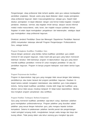 Pengembangan sikap profesional tidak terhenti apabila calon guru selesai mendapatkan
pendidikan prajabatan. Banyak usaha yang dapat dilakukan dalam rangka peningkatan
sikap profesional keguruan dalam masa pengabdiannya sebagai guru. Seperti telah
disebut, peningkatan ini dapat dilakukan dengan cara formal melalui kegiatan mengikuti
penataran, lokakarya, seminar, atau kegiatan ilmiah lainnya, ataupun secara informal
melalui media massa televisi, radio, koran, dan majalah maupun publikasi lainnya.
Kegiatan ini selain dapat meningkatkan pengetahuan dan keterampilan, sekaligus dapat
juga meningkatkan sikap profesional keguruan.
Direktorat Jenderal Pendidikan Dasar dan Menengah Departemen Pendidikan Nasional
(2005) menyebutkan beberapa alternatif Program Pengembangan Profesionalisme
Guru, sebagai berikut:
Program Peningkatan Kualifikasi Pendidikan Guru
Sesuai dengan peraturan yang berlaku bahwa kualifikasi pendidikan guru adalah
minimal S1 dari program keguruan, maka masih ada guru-guru yang belum memenuhi
ketentuan tersebut. Oleh karenanya program ini diperuntukkan bagi guru yang belum
memiliki kualifikasi pendidikan minimal S1 untuk mengikuti pendidikan S1 atau S2
pendidikan keguruan. Program ini berupa program kelanjutan studi dalam bentuk tugas
belajar.
Program Penyetaraan dan Sertifikasi
Program ini diperuntukkan bagi guru yang mengajar tidak sesuai dengan latar belakang
pendidikannya atau bukan berasal dari program pendidikan keguruan. Keadaan ini
terjadi karena sekolah mengalami keterbatasan atau kelebihan guru mata pelajaran
tertentu. Sering terjadi kualifikasi pendidikan mereka lebih tinggi dari kualifikasi yang
dituntut namun tidak sesuai, misalnya berijazah S1 tetapi bukan kependidikan. Mereka
bisa mengikuti program penyetaraan atau sertifikasi.
Program Pelatihan Terintegrasi Berbasis Kompetensi
Guru yang memenuhi kualifikasi pendidikan saja belum cukup, diperlukan pelatihan
guna meningkatkan profesionalismenya. Program pelatihan yang diusulkan adalah
pelatihan yang sesuai dengan kebutuhan guru, yaitu mengacu kepada tuntutan
kompetensi. Selama ini pelaksanaan pelatihan bersifat parsial dan pengembangan
materi seringkali tumpang tindih, menghabiskan banyak waktu tenaga dan biaya dan
kurang efisien. Tidak jarang dalam satu tahun seorang guru mengikuti tiga jenis
 