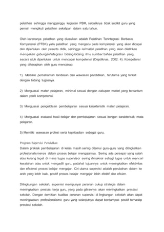pelatihan sehingga mengganggu kegiatan PBM, sebaliknya tidak sedikit guru yang
pernah mengikuti pelatihan sekalipun dalam satu tahun.
Oleh karenanya pelatihan yang diusulkan adalah Pelatihan Terintegrasi Berbasis
Kompetensi (PTBK) yaitu pelatihan yang mengacu pada kompetensi yang akan dicapai
dan diperlukan oleh peserta didik, sehingga isi/materi pelatihan yang akan dilatihkan
merupakan gabungan/integrasi bidang-bidang ilmu sumber bahan pelatihan yang
secara utuh diperlukan untuk mencapai kompetensi (Depdiknas, 2002: 4). Kompetensi
yang diharapkan oleh guru mencakup:
1) Memiliki pemahaman landasan dan wawasan pendidikan, terutama yang terkait
dengan bidang tugasnya.
2) Menguasai materi pelajaran, minimal sesuai dengan cakupan materi yang tercantum
dalam profil kompetensi.
3) Menguasai pengelolaan pembelajaran sesuai karakteristik materi pelajaran.
4) Menguasai evaluasi hasil belajar dan pembelajaran sesuai dengan karakteristik mata
pelajaran.
5) Memiliki wawasan profesi serta kepribadian sebagai guru.
Program Supervisi Pendidikan
Dalam praktek pembelajaran di kelas masih sering ditemui guru-guru yang ditingkatkan
profesionalismenya dalam proses belajar mengajarnya. Sering ada persepsi yang salah
atau kurang tepat di mana tugas supervisor sering dimaknai sebagi tugas untuk mencari
kesalahan atau untuk mengadili guru, padahal tujuannya untuk meningkatkan efektivitas
dan efisiensi proses belajar mengajar. Ciri utama supervisi adalah perubahan dalam ke
arah yang lebih baik, positif proses belajar mengajar lebih efektif dan efisien.
Dilingkungan sekolah, supervisi mempunyai peranan cukup strategis dalam
meningkatkan prestasi kerja guru, yang pada gilirannya akan meningkatkan prestasi
sekolah. Dengan demikian kualitas peranan supervisi di lingkungan sekolah akan dapat
meningkatkan profesionalisme guru yang selanjutnya dapat berdampak positif terhadap
prestasi sekolah.
 
