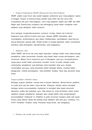 1. Program Pemberdayaan MGMP (Musyawarah Guru Mata Pelajaran)
MGMP adalah suatu forum atau wadah kegiatan profesional guru mata pelajaran sejenis
di sanggar maupun di masing-masing sekolah yang terdiri dari dua unsur yaitu
musyawarah dan guru mata pelajaran. Guru mata pelajaran adalah guru SMP dan SMA
Negeri atau Swasta yang mengasuh dan bertanggung jawab dalam mengelola mata
pelajaran yang ditetapkan dalam kurikulum.
Guru bertugas mengimplementasikan kurikulum di kelas. Dalam hal ini dituntut
kerjasama yang optimal di antara para guru. Dengan MGMP diharapkan akan
meningkatkan profesionalisme guru dalam melaksanakan pembelajaran yang bermutu
sesuai kebutuhan peserta didik. Wadah profesi ini sangat diperlukan dalam memberikan
kontribusi pada peningkatan keprofesionalan para anggotanya.
1. Simposium Guru
Selain MGMP ada forum lain yang dapat digunakan sebagai wadah untuk saling berbagi
pengalaman dalam pemecahan masalah yang terjadi dalam proses pembelajaran yaitu
simposium. Melalui forum simposium guru ini diharapkan para guru menyebarluaskan
upaya-upaya kreatif dalam pemecahan masalah. Forum ini selain sebagai media
untuksharing pengalaman juga berfungsi untuk kompetisi antar guru, dengan
menampilkan guru-guru yang berprestasi dalam berbagai bidang, misalnya dalam
penggunaan metode pembelajaran, hasil penelitian tindakan kelas atau penulisan karya
ilmiah.
Program pelatihan tradisional lainnya
Berbagai program pelatihan sampai saat ini banyak dilakukan. Bentuk-bentuk pelatihan
ini sudah lama ada dan diakui cukup bernilai. Walaupun disadari bahwa seringkali
berbagai bentuk kursus/pelatihan tradisional ini seringkali tidak dapat memenuhi
kebutuhan praktis dari pekerjaan guru. Oleh karena itu, suatu kombinasi antara materi
akademis dengan pengalaman lapangan akan sangat efektif untuk pengembangan
kursus/pelatihan tradisional ini. Pelatihan ini pada umumnya mengacu pada satu aspek
khusus yang sifatnya aktual dan penting untuk diketahui oleh para guru, misalnya: CTL,
KTSP, Penelitian Tindakan Kelas, Penulisan Karya Ilmiah, dan sebagainya.
1. Membaca dan menulis jurnal atau karya ilmiah
 