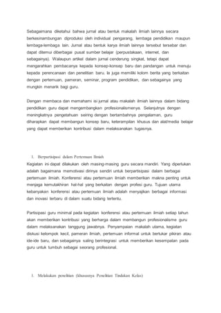 Sebagaimana diketahui bahwa jurnal atau bentuk makalah ilmiah lainnya secara
berkesinambungan diproduksi oleh individual pengarang, lembaga pendidikan maupun
lembaga-lembaga lain. Jurnal atau bentuk karya ilmiah lainnya tersebut tersebar dan
dapat ditemui diberbagai pusat sumber belajar (perpustakaan, internet, dan
sebagainya). Walaupun artikel dalam jurnal cenderung singkat, tetapi dapat
mengarahkan pembacanya kepada konsep-konsep baru dan pandangan untuk menuju
kepada perencanaan dan penelitian baru. Ia juga memiliki kolom berita yang berkaitan
dengan pertemuan, pameran, seminar, program pendidikan, dan sebagainya yang
mungkin menarik bagi guru.
Dengan membaca dan memahami isi jurnal atau makalah ilmiah lainnya dalam bidang
pendidikan guru dapat mengembangkan profesionalismenya. Selanjutnya dengan
meningkatnya pengetahuan seiring dengan bertambahnya pengalaman, guru
diharapkan dapat membangun konsep baru, keterampilan khusus dan alat/media belajar
yang dapat memberikan kontribusi dalam melaksanakan tugasnya.
1. Berpartisipasi dalam Pertemuan Ilmiah
Kegiatan ini dapat dilakukan oleh masing-masing guru secara mandiri. Yang diperlukan
adalah bagaimana memotivasi dirinya sendiri untuk berpartisipasi dalam berbagai
pertemuan ilmiah. Konferensi atau pertemuan ilmiah memberikan makna penting untuk
menjaga kemutakhiran hal-hal yang berkaitan dengan profesi guru. Tujuan utama
kebanyakan konferensi atau pertemuan ilmiah adalah menyajikan berbagai informasi
dan inovasi terbaru di dalam suatu bidang tertentu.
Partisipasi guru minimal pada kegiatan konferensi atau pertemuan ilmiah setiap tahun
akan memberikan kontribusi yang berharga dalam membangun profesionalisme guru
dalam melaksanakan tanggung jawabnya. Penyampaian makalah utama, kegiatan
diskusi kelompok kecil, pameran ilmiah, pertemuan informal untuk bertukar pikiran atau
ide-ide baru, dan sebagainya saling berintegrasi untuk memberikan kesempatan pada
guru untuk tumbuh sebagai seorang profesional.
1. Melakukan penelitian (khususnya Penelitian Tindakan Kelas)
 