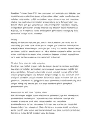 Penelitian Tindakan Kelas (PTK) yang merupakan studi sistematik yang dilakukan guru
melalui kerjasama atau tidak dengan ahli pendidikan dalam rangka merefleksikan dan
sekaligus meningkatkan praktik pembelajaran secara terus menerus juga merupakan
startegi yang tepat untuk meningkatkan profesionalisme guru. Berbagai kajian yang
bersifat reflektif oleh guru yang dilakukan untuk meningkatkan kemantapan rasional,
memperdalam pemahaman terhadap tindakan yang dilakukan dalam melaksanakan
tugasnya, dan memperbaiki kondisi dimana praktik pembelajaran berlangsung akan
bermanfaat sebagai inovasi pendidikan.
Magang
Magang ini dilakukan bagi para guru pemula. Bentuk pelatihan pre-service atau in-
servicebagi guru junior untuk secara gradual menjadi guru profesional melalui proses
magang di kelas tertentu dengan bimbingan guru bidang studi tertentu. Berbeda dengan
pendekatan pelatihan yang konvensional, fokus pelatihan magang ini adalah kombinasi
antara materi akademis dengan suatu pengalaman lapangan di bawah supervisi guru
yang senior dan berpengalaman (guru yang lebih profesional).
Mengikuti berita aktual dari media pemberitaan
Pemilihan yang hati-hati program radio dan televisi, dan sering membaca surat kabar
juga akan meningkatkan pengetahuan guru mengenai pengembangan mutakhir dari
proses pendidikan. Berbagai bentuk media tersebut seringkali memuat artikel-artikel
maupun program-program yang berkaitan dengan berbagai isu atau penemuan terkini
mengenai pendidikan yang disampaikan dan dibahaas secara mendalam oleh para ahli
pendidikan. Oleh karena itu, penggunaan media pemberitaan secara selektif yang terkait
dengan bidang yang ditekuni guru akan dapat membantu proses peningkatan
profesionalisme guru.
Berpartisipasi dan Aktif dalam Organisasi Profesi
Ikut serta menjadi anggota organisasi/komunitas profesional juga akan meningkatkan
profesionalisme seorang guru. Organisasi/komunitas profesional biasanya akan
melayani anggotanya untuk selalu mengembangkan dan memelihara
profesionalismenya dengan membangun hubungan yang errat dengan masyarakat
(swasta, industri, dan sebagainya). Dalam hal ini yang terpenting adalah guru harus
pandai memilih suatu bentuk organisasi profesional yang dapat memberi manfaat utuh
bagi dirinya melalui bentuk investasi waktu dan tenaga.
 