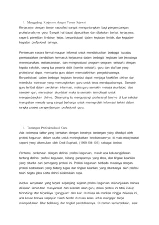 1. Menggalang Kerjasama dengan Teman Sejawat
Kerjasama dengan teman seprofesi sangat menguntungkan bagi pengembangan
profesionalisme guru. Banyak hal dapat dipecahkan dan dilakukan berkat kerjasama,
seperti: penelitian tindakan kelas, berpartisipasi dalam kegiatan ilmiah, dan kegiatan-
kegiatan profesional lainnya.
Pertemuan secara formal maupun informal untuk mendiskusikan berbagai isu atau
permasalahan pendidikan termasuk kerjasama dalam berbagai kegiatan lain (misalnya
merencanakan, melaksanakan, dan mengevaluasi program-program sekolah) dengan
kepala sekolah, orang tua peserta didik (komite sekolah), guru dan staf lain yang
profesional dapat membantu guru dalam memutakhirkan pengetahuannya.
Berpartisipasi dalam berbagai kegiatan tersebut dapat menjaga keaktifan pikiran dan
membuka wawasan yang memungkinkan guru untuk terus mendapatkannya. Semakin
guru terlibat dalam perolehan informasi, maka guru semakin merasa akuntabel, dan
semakin guru merasakan akuntabel maka ia semakin termotivasi untuk
mengembangkan dirinya. Disamping itu mengunjungi profesional lainnya di luar sekolah
merupakan metode yang sangat berharga untuk memeproleh informasi terkini dalam
rangka proses pengembangan profesional guru.
1. Tantangan Profesionalisasi Guru
Ada beberapa faktor yang berkaitan dengan beratnya tantangan yang dihadapi oleh
profesi keguruan dalam usaha untuk meningkatkan kewibawaannya di mata masyarakat
seperti yang dikemukan oleh Dedi Supriadi, (1999:104-106) sebagai berikut:
Pertama, berkenaan dengan definisi profesi keguruan, masih ada kekurangjelasan
tentang definisi profesi keguruan, bidang garapannya yang khas, dan tingkat keahlian
yang dituntut dari pemegang profesi ini. Profesi keguruan berbeda misalnya dengan
profesi kedokteran yang bidang tugas dan tingkat keahlian yang dituntutnya oleh profesi
telah begitu jelas serta dirinci sedemikian rupa.
Kedua, kenyataan yang terjadi sepanjang sejarah profesi keguruan menunjukkan bahwa
desakan kebutuhan masyarakat dan sekolah akan guru, maka profesi ini tidak cukup
terlindungi dari terjadinya ”gangguan” dari luar. Di masa lalu bahkan hingga dewasa ini,
ada kesan bahwa siapapun boleh berdiri di muka kelas untuk mengajar tanpa
mempedulikan latar belakang dan tingkat pendidikannya. Di zaman kemerdekaan, asal
 