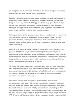 seseorang bisa menulis, membaca, dan berhitung dan mau membagikan kemauannya
kepada orang lain, dapat langsung berdiri di muka kelas.
Sekalipun hal tersebut sekarang sudah banyak berkurang, pengaruh dari masa lalu itu
masih terasa hingga sekarang. Di samping itu, kualifikasi pendidikan guru kita amat
beragam, mulai hanya lulusan SLTP hingga S-3. Dapat dibayangkan betapa sulitnya
menarik suatu generalisasi utuh tentang tingkat profesionalisme guru. Sekali lagi,
bandingkan misalnya dengan profesi kedokteran yang anggotanya hanya terdiri atas
dokter dengan kualifikasi pendidikan yang jelas dan seragam.
Ketiga, penambahan jumlah guru secara besar-besaran membuat sulitnya standar mutu
guru dikendalikan dan dijaga. Hal ini terjadi hampir pada setiap jenjang dan jenis
pendidikan. Akibatnya, ada anggapan seakan-akan tidak ada relevansinya untuk
berbicara tentang profesionalisme guru di tengah mendesaknya kebutuhan akan guru
dalam jumlah besar.
Keempat, PGRI sendiri cenderung bergerak di ”pertengahan” antara pemerintah dan
guru-guru. PGRI belum banyak aktif melakukan kegiatan-kegiatan yang secara
sistematis dan langsung berkaitan dengan peningkatan proefsionalisme guru; misalnya
melalui penerbitan profesional dan kegiatan ilmiah lainnya. Kurangnya dana, langkanya
tenaga profesional dan potensi ”pasar” untuk mengkonsumsi penerbitan profesional,
menjadi sebab sulitnya PGRI bergerak ke arah itu.
Hal serupa juga berlaku dalam upaya memperjuangkan nasib para guru. Diakui bahwa
pada beberapa tahun terakhir PGRI makin aktif menyuarakan aspirasi guru, namun
secara umum tidak berlebihan bila dikatakan bahwa PGRI masih harus berbuat banyak
untuk menjadi penyalur dan penyambung lidah para guru dalam menyampaikan
aspirasinya untuk perbaikan statusnya.
Baik sebagai wahana untuk meningkatkan profesionalisme maupun untuk
memperjuangkan nasib guru, PGRI memang masih sebelum ”secanggih” organisasi
serupa di negara lain. Misalnya, NEA (National Educational Association) di AS benar-
benar aktif melakukan pembinaan terhadap profesionalisme guru; sedangkan AFT
(American Federation of Teacher) lebih berurusan dengan upaya memperjuangkan hak-
hak guru. Guru-guru yang kurang puas dengan kondisi kerja banyak bergabung dengan
AFT. Di Inggris, NUT (National Teachers Union) merupakan kekuatan yang ampuh baik
 
