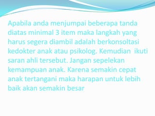 Apabila anda menjumpai beberapa tanda
diatas minimal 3 item maka langkah yang
harus segera diambil adalah berkonsoltasi
kedokter anak atau psikolog. Kemudian ikuti
saran ahli tersebut. Jangan sepelekan
kemampuan anak. Karena semakin cepat
anak tertangani maka harapan untuk lebih
baik akan semakin besar
 