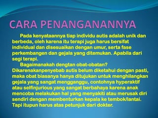 Pada kenyataannya tiap individu autis adalah unik dan
berbeda, oleh karena itu terapi juga harus bersifat
individual dan disesuaikan dengan umur, serta fase
perkembangen dan gejala yang ditemukan. Apabila dari
segi terapi.
   Bagaimanakah dengtan obat-obatan?
Dikarenakanpenyebab autis belum diketahui dengan pasti,
maka obat biasanya hanya ditujukan untuk menghilangkan
gejala yang sangat mengganggu, contohnya hyperaktif
atau selfinjurious yang sangat berbahaya karena anak
mencoba melakukan hal yang menyakiti atau merusak diri
sendiri dengan membenturkan kepala ke tembok/lantai.
Tapi itupun harus atas petunjuk dari dokter.
 
