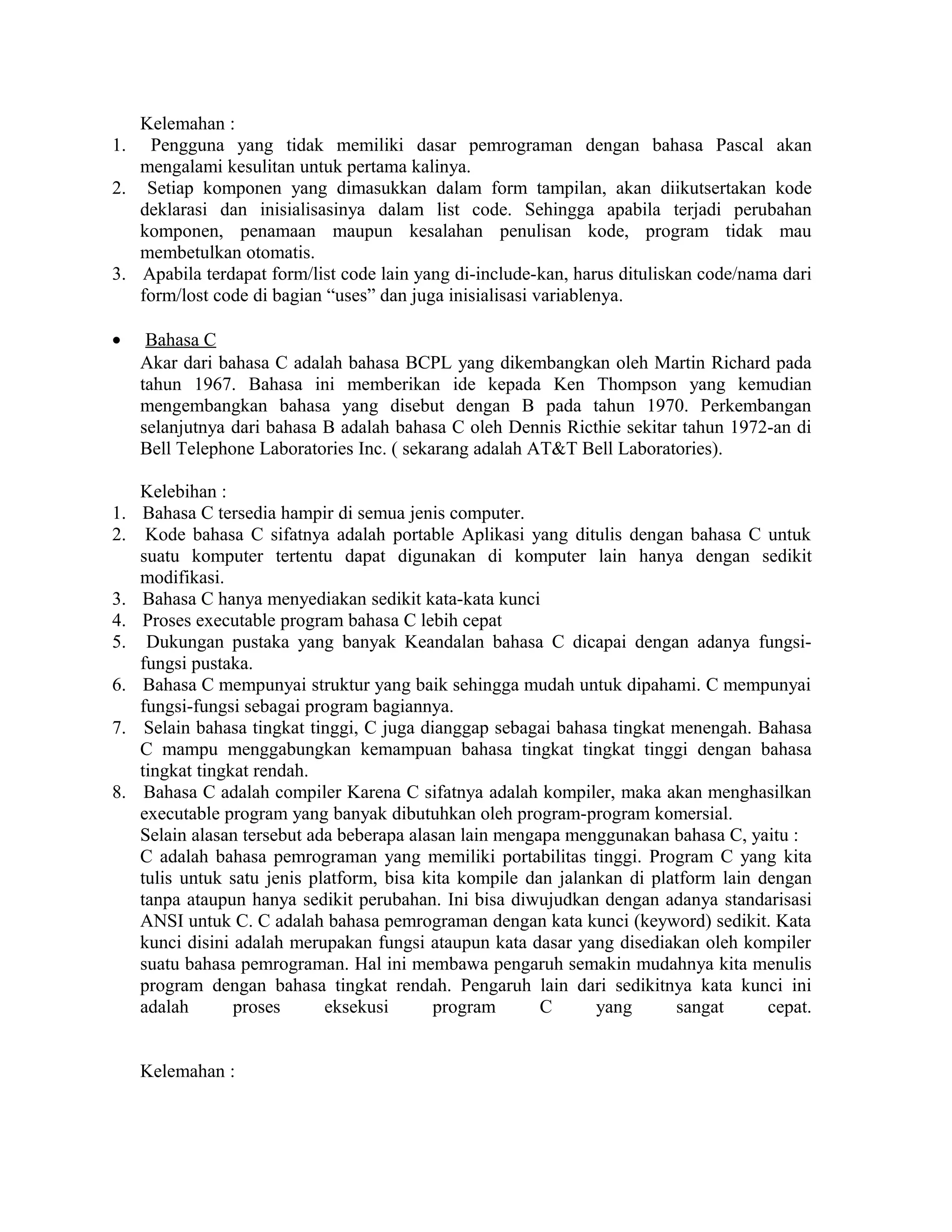 Kelemahan :
1. Pengguna yang tidak memiliki dasar pemrograman dengan bahasa Pascal akan
mengalami kesulitan untuk pertama kalinya.
2. Setiap komponen yang dimasukkan dalam form tampilan, akan diikutsertakan kode
deklarasi dan inisialisasinya dalam list code. Sehingga apabila terjadi perubahan
komponen, penamaan maupun kesalahan penulisan kode, program tidak mau
membetulkan otomatis.
3. Apabila terdapat form/list code lain yang di-include-kan, harus dituliskan code/nama dari
form/lost code di bagian “uses” dan juga inisialisasi variablenya.
• Bahasa C
Akar dari bahasa C adalah bahasa BCPL yang dikembangkan oleh Martin Richard pada
tahun 1967. Bahasa ini memberikan ide kepada Ken Thompson yang kemudian
mengembangkan bahasa yang disebut dengan B pada tahun 1970. Perkembangan
selanjutnya dari bahasa B adalah bahasa C oleh Dennis Ricthie sekitar tahun 1972-an di
Bell Telephone Laboratories Inc. ( sekarang adalah AT&T Bell Laboratories).
Kelebihan :
1. Bahasa C tersedia hampir di semua jenis computer.
2. Kode bahasa C sifatnya adalah portable Aplikasi yang ditulis dengan bahasa C untuk
suatu komputer tertentu dapat digunakan di komputer lain hanya dengan sedikit
modifikasi.
3. Bahasa C hanya menyediakan sedikit kata-kata kunci
4. Proses executable program bahasa C lebih cepat
5. Dukungan pustaka yang banyak Keandalan bahasa C dicapai dengan adanya fungsi-
fungsi pustaka.
6. Bahasa C mempunyai struktur yang baik sehingga mudah untuk dipahami. C mempunyai
fungsi-fungsi sebagai program bagiannya.
7. Selain bahasa tingkat tinggi, C juga dianggap sebagai bahasa tingkat menengah. Bahasa
C mampu menggabungkan kemampuan bahasa tingkat tingkat tinggi dengan bahasa
tingkat tingkat rendah.
8. Bahasa C adalah compiler Karena C sifatnya adalah kompiler, maka akan menghasilkan
executable program yang banyak dibutuhkan oleh program-program komersial.
Selain alasan tersebut ada beberapa alasan lain mengapa menggunakan bahasa C, yaitu :
C adalah bahasa pemrograman yang memiliki portabilitas tinggi. Program C yang kita
tulis untuk satu jenis platform, bisa kita kompile dan jalankan di platform lain dengan
tanpa ataupun hanya sedikit perubahan. Ini bisa diwujudkan dengan adanya standarisasi
ANSI untuk C. C adalah bahasa pemrograman dengan kata kunci (keyword) sedikit. Kata
kunci disini adalah merupakan fungsi ataupun kata dasar yang disediakan oleh kompiler
suatu bahasa pemrograman. Hal ini membawa pengaruh semakin mudahnya kita menulis
program dengan bahasa tingkat rendah. Pengaruh lain dari sedikitnya kata kunci ini
adalah proses eksekusi program C yang sangat cepat.
Kelemahan :
 
