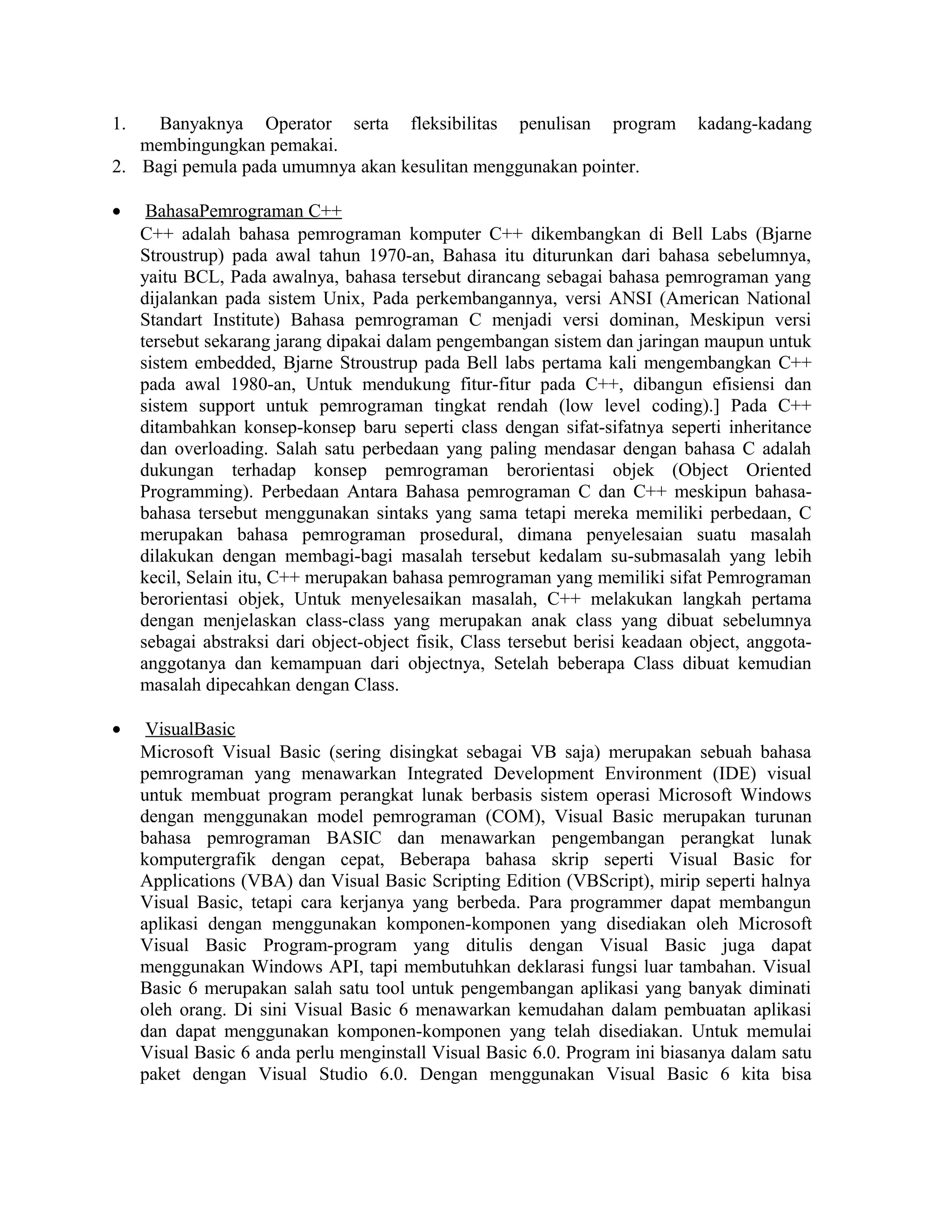 1. Banyaknya Operator serta fleksibilitas penulisan program kadang-kadang
membingungkan pemakai.
2. Bagi pemula pada umumnya akan kesulitan menggunakan pointer.
• BahasaPemrograman C++
C++ adalah bahasa pemrograman komputer C++ dikembangkan di Bell Labs (Bjarne
Stroustrup) pada awal tahun 1970-an, Bahasa itu diturunkan dari bahasa sebelumnya,
yaitu BCL, Pada awalnya, bahasa tersebut dirancang sebagai bahasa pemrograman yang
dijalankan pada sistem Unix, Pada perkembangannya, versi ANSI (American National
Standart Institute) Bahasa pemrograman C menjadi versi dominan, Meskipun versi
tersebut sekarang jarang dipakai dalam pengembangan sistem dan jaringan maupun untuk
sistem embedded, Bjarne Stroustrup pada Bell labs pertama kali mengembangkan C++
pada awal 1980-an, Untuk mendukung fitur-fitur pada C++, dibangun efisiensi dan
sistem support untuk pemrograman tingkat rendah (low level coding).] Pada C++
ditambahkan konsep-konsep baru seperti class dengan sifat-sifatnya seperti inheritance
dan overloading. Salah satu perbedaan yang paling mendasar dengan bahasa C adalah
dukungan terhadap konsep pemrograman berorientasi objek (Object Oriented
Programming). Perbedaan Antara Bahasa pemrograman C dan C++ meskipun bahasa-
bahasa tersebut menggunakan sintaks yang sama tetapi mereka memiliki perbedaan, C
merupakan bahasa pemrograman prosedural, dimana penyelesaian suatu masalah
dilakukan dengan membagi-bagi masalah tersebut kedalam su-submasalah yang lebih
kecil, Selain itu, C++ merupakan bahasa pemrograman yang memiliki sifat Pemrograman
berorientasi objek, Untuk menyelesaikan masalah, C++ melakukan langkah pertama
dengan menjelaskan class-class yang merupakan anak class yang dibuat sebelumnya
sebagai abstraksi dari object-object fisik, Class tersebut berisi keadaan object, anggota-
anggotanya dan kemampuan dari objectnya, Setelah beberapa Class dibuat kemudian
masalah dipecahkan dengan Class.
• VisualBasic
Microsoft Visual Basic (sering disingkat sebagai VB saja) merupakan sebuah bahasa
pemrograman yang menawarkan Integrated Development Environment (IDE) visual
untuk membuat program perangkat lunak berbasis sistem operasi Microsoft Windows
dengan menggunakan model pemrograman (COM), Visual Basic merupakan turunan
bahasa pemrograman BASIC dan menawarkan pengembangan perangkat lunak
komputergrafik dengan cepat, Beberapa bahasa skrip seperti Visual Basic for
Applications (VBA) dan Visual Basic Scripting Edition (VBScript), mirip seperti halnya
Visual Basic, tetapi cara kerjanya yang berbeda. Para programmer dapat membangun
aplikasi dengan menggunakan komponen-komponen yang disediakan oleh Microsoft
Visual Basic Program-program yang ditulis dengan Visual Basic juga dapat
menggunakan Windows API, tapi membutuhkan deklarasi fungsi luar tambahan. Visual
Basic 6 merupakan salah satu tool untuk pengembangan aplikasi yang banyak diminati
oleh orang. Di sini Visual Basic 6 menawarkan kemudahan dalam pembuatan aplikasi
dan dapat menggunakan komponen-komponen yang telah disediakan. Untuk memulai
Visual Basic 6 anda perlu menginstall Visual Basic 6.0. Program ini biasanya dalam satu
paket dengan Visual Studio 6.0. Dengan menggunakan Visual Basic 6 kita bisa
 