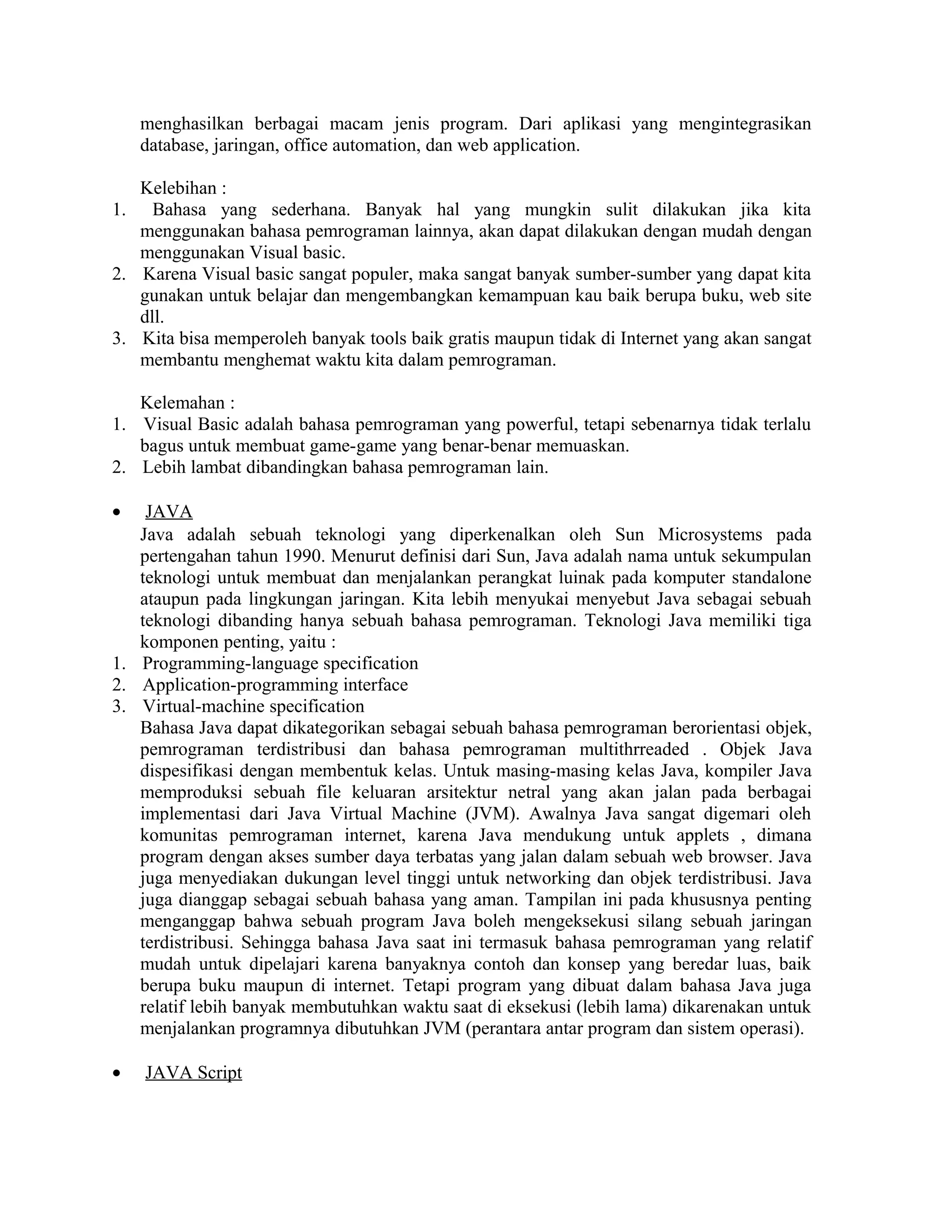 menghasilkan berbagai macam jenis program. Dari aplikasi yang mengintegrasikan
database, jaringan, office automation, dan web application.
Kelebihan :
1. Bahasa yang sederhana. Banyak hal yang mungkin sulit dilakukan jika kita
menggunakan bahasa pemrograman lainnya, akan dapat dilakukan dengan mudah dengan
menggunakan Visual basic.
2. Karena Visual basic sangat populer, maka sangat banyak sumber-sumber yang dapat kita
gunakan untuk belajar dan mengembangkan kemampuan kau baik berupa buku, web site
dll.
3. Kita bisa memperoleh banyak tools baik gratis maupun tidak di Internet yang akan sangat
membantu menghemat waktu kita dalam pemrograman.
Kelemahan :
1. Visual Basic adalah bahasa pemrograman yang powerful, tetapi sebenarnya tidak terlalu
bagus untuk membuat game-game yang benar-benar memuaskan.
2. Lebih lambat dibandingkan bahasa pemrograman lain.
• JAVA
Java adalah sebuah teknologi yang diperkenalkan oleh Sun Microsystems pada
pertengahan tahun 1990. Menurut definisi dari Sun, Java adalah nama untuk sekumpulan
teknologi untuk membuat dan menjalankan perangkat luinak pada komputer standalone
ataupun pada lingkungan jaringan. Kita lebih menyukai menyebut Java sebagai sebuah
teknologi dibanding hanya sebuah bahasa pemrograman. Teknologi Java memiliki tiga
komponen penting, yaitu :
1. Programming-language specification
2. Application-programming interface
3. Virtual-machine specification
Bahasa Java dapat dikategorikan sebagai sebuah bahasa pemrograman berorientasi objek,
pemrograman terdistribusi dan bahasa pemrograman multithrreaded . Objek Java
dispesifikasi dengan membentuk kelas. Untuk masing-masing kelas Java, kompiler Java
memproduksi sebuah file keluaran arsitektur netral yang akan jalan pada berbagai
implementasi dari Java Virtual Machine (JVM). Awalnya Java sangat digemari oleh
komunitas pemrograman internet, karena Java mendukung untuk applets , dimana
program dengan akses sumber daya terbatas yang jalan dalam sebuah web browser. Java
juga menyediakan dukungan level tinggi untuk networking dan objek terdistribusi. Java
juga dianggap sebagai sebuah bahasa yang aman. Tampilan ini pada khususnya penting
menganggap bahwa sebuah program Java boleh mengeksekusi silang sebuah jaringan
terdistribusi. Sehingga bahasa Java saat ini termasuk bahasa pemrograman yang relatif
mudah untuk dipelajari karena banyaknya contoh dan konsep yang beredar luas, baik
berupa buku maupun di internet. Tetapi program yang dibuat dalam bahasa Java juga
relatif lebih banyak membutuhkan waktu saat di eksekusi (lebih lama) dikarenakan untuk
menjalankan programnya dibutuhkan JVM (perantara antar program dan sistem operasi).
• JAVA Script
 
