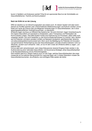 teuren in Spitälern und Arztpraxen werden? Was für ein spannender Beruf an der Schnittstelle von
Gesundheitsthemen, Technik und Kommunikation!


Nach der Kritik ist vor der Lösung

DRG ist natürlich nur ein Abrechnungssystem wie andere auch. An diesem System wird aber exem-
plarisch ein Konflikt zwischen zwei unterschiedlichen Weltanschauungen und Kulturen sichtbar und es
bietet sich heute die Chance über grundlegende Veränderungen im Gesundheitswesen, die in einer
gesamtgesellscahftlichen Veränderung gründen, zu diskutieren.
ePatients tragen durchaus zur Effizienz des Systems bei: Sie sind informiert, tragen Verantwortung für
ihre eigene Gesundheit und sind bereit zu Kooperation, wenn Transparenz und Partizipation die
Kommunikation prägen. Das DRG-System fordert eine Optimierung von Prozessen, dabei sollte nicht
vergessen werden, sich auch Gedanken zu den Kommunikationsprozessen zu machen, dazu nämlich
wie mit Patienten und deren sozialem Umfeld und Netzwerk transparent, gleichberechtigt, bereichs-
und akteursübergreifend kommuniziert wird. Denn durch die Beteiligung von Patienten an Innovation
und gemeinsamer Wertschöpfung wird das Gesundheitssystem und jede einzelne Institution nicht nur
effizienter, sondern auch wirksamer. Oder, um es mit dem Credo der ePatients selbst zu sagen: „Let
patients help“.
Und es wäre sehr wünschenswert, wenn diese Diskussionen dereinst Eingang finden würden in die
Ausformulierung einer nationalen Gesundheits- und Governance-Strategie, eines Gesundheitsartikel
in der Bundesverfassung und ein Präventionsgesetz.
Denn letztlich geht es in diesem Diskurs auch um die Frage, welches Gesundheitssystem das ange-
messenste ist und welches Menschenbild ihm zugrunde liegen soll. In dieser Diskussion müssen die
Gesundheitskonsumenten, die ePatients, eine wichtigere Rolle spielen als bisher.




                                                                                                     7
 