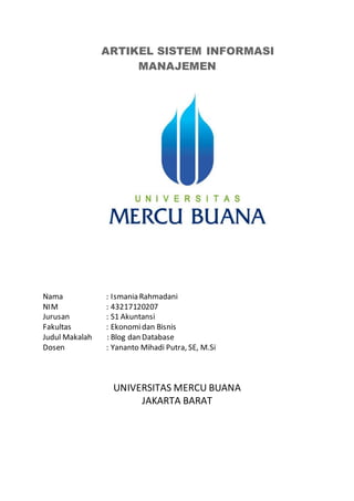 ARTIKEL SISTEM INFORMASI
MANAJEMEN
Nama : Ismania Rahmadani
NIM : 43217120207
Jurusan : S1 Akuntansi
Fakultas : Ekonomidan Bisnis
Judul Makalah : Blog dan Database
Dosen : Yananto Mihadi Putra, SE, M.Si
UNIVERSITAS MERCU BUANA
JAKARTA BARAT
 