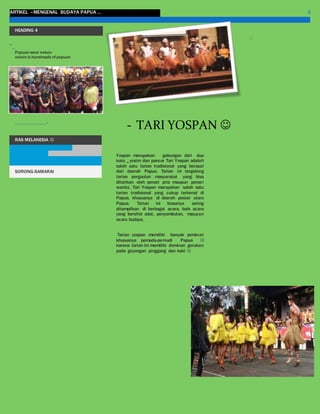ARTIKEL –MENGENAL BUDAYA PAPUA … 3
HEADING 4
“_
Papuan wear noken
noken is handmade ofpapuan
....................-
RAS MELANESIA 
SORONG-SAMARAI
Yospan merupakan gabungan dari dua
kata _ yosim dan pancar Tari Yospan adalah
salah satu tarian tradisional yang berasal
dari daerah Papua. Tarian ini tergolong
tarian pergaulan masyarakat yang bisa
ditarikan oleh penari pria maupun penari
wanita. Tari Yospan merupakan salah satu
tarian tradisional yang cukup terkenal di
Papua, khususnya di daerah pesisir utara
Papua. Tarian ini biasanya sering
ditampilkan di berbagai acara, baik acara
yang bersifat adat, penyambutan, maupun
acara budaya.
Tarian yospan memiliki banyak peminat
khususnya pemuda-pemudi Papua 
karena tarian ini memiliki dominan gerakan
pada goyangan pinggang dan kaki 
- TARI YOSPAN 

 