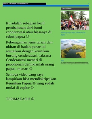 ARTIKEL –MENGENAL BUDAYA PAPUA … 5
AROUND TOWN
Pembayaran ‘MAS KAWIN kab
BIAK
Info
Ini adalah Danau sentani memiliki banyak kampung
dan setiap kampung memilikipimpinan/kepalasuku
Itu adalah sebagian kecil
pembahasan dari bumi
cenderawasi atau biasanya di
sebut papua 
Keberagaman jenis tarian dan
ukiran di badan penari di
sesuaikan dengan keunikan
burung cenderawasi, laksana
Cenderawasi menari di
pepohonan demikianlah orang
papua menari 
Semoga video yang saya
lampirkan bisa mendiskripsikan
Keunikan Papua  yang sudah
mulai di explor 
TERIMAKASIH 
 