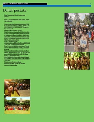 ARTIKEL –MENGENAL BUDAYA PAPUA … 6
http://papua.me/about/papua-apa-
artinya/
https://id.wikipedia.org/wiki/Daftar_pulau
_di_Indonesia
https://kupretist.files.wordpress.com/201
5/12/garuda.jpg?w=547&h=576http://w
ww.tradisikita.my.id/2015/05/mengenal-
tari-tradisional-
papua.html#ixzz4GEVPWCBW
http://en.savefrom.net/#url=http://youtub
e.com/watch?v=w1NtArMxAvk&utm_sourc
e=youtube.com&utm_medium=short_dom
ains&utm_campaign=www.ssyoutube.com
https://trekpapua.files.wordpress.com/20
09/06/trek-papua-11.jpg
https://s-media-cache-
ak0.pinimg.com/236x/98/ff/16/98ff16d1
7351f301713bf656ba9358ff.jpg
http://www.worldglobetrotters.com/Travel
ogues/46%20October%202007/0a1small
girls.jpg
http://kebudayaanindonesia.net/media/i
mages/upload/culture/VTS_02_1.VOB_sna
pshot_16.38_2013.12.23_12.42.41.jpg
http://2.bp.blogspot.com/-
VRh7XdDAKwU/TtyrccnJz4I/AAAAAAAAAA
o/k3dYbHdLx5k/s400/13084181995109
1936.jpg
https://www.itoday.co.id/wp-
content/uploads/2014/04/budaya-
masyarakat-papua.jpg
Daftar pustaka
 
