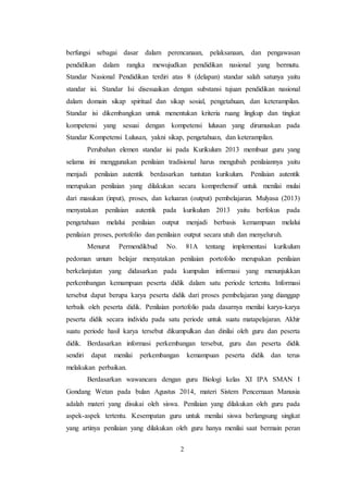 2
berfungsi sebagai dasar dalam perencanaan, pelaksanaan, dan pengawasan
pendidikan dalam rangka mewujudkan pendidikan nasional yang bermutu.
Standar Nasional Pendidikan terdiri atas 8 (delapan) standar salah satunya yaitu
standar isi. Standar Isi disesuaikan dengan substansi tujuan pendidikan nasional
dalam domain sikap spiritual dan sikap sosial, pengetahuan, dan keterampilan.
Standar isi dikembangkan untuk menentukan kriteria ruang lingkup dan tingkat
kompetensi yang sesuai dengan kompetensi lulusan yang dirumuskan pada
Standar Kompetensi Lulusan, yakni sikap, pengetahuan, dan keterampilan.
Perubahan elemen standar isi pada Kurikulum 2013 membuat guru yang
selama ini menggunakan penilaian tradisional harus mengubah penilaiannya yaitu
menjadi penilaian autentik berdasarkan tuntutan kurikulum. Penilaian autentik
merupakan penilaian yang dilakukan secara komprehensif untuk menilai mulai
dari masukan (input), proses, dan keluaran (output) pembelajaran. Mulyasa (2013)
menyatakan penilaian autentik pada kurikulum 2013 yaitu berfokus pada
pengetahuan melalui penilaian output menjadi berbasis kemampuan melalui
penilaian proses, portofolio dan penilaian output secara utuh dan menyeluruh.
Menurut Permendikbud No. 81A tentang implementasi kurikulum
pedoman umum belajar menyatakan penilaian portofolio merupakan penilaian
berkelanjutan yang didasarkan pada kumpulan informasi yang menunjukkan
perkembangan kemampuan peserta didik dalam satu periode tertentu. Informasi
tersebut dapat berupa karya peserta didik dari proses pembelajaran yang dianggap
terbaik oleh peserta didik. Penilaian portofolio pada dasarnya menilai karya-karya
peserta didik secara individu pada satu periode untuk suatu matapelajaran. Akhir
suatu periode hasil karya tersebut dikumpulkan dan dinilai oleh guru dan peserta
didik. Berdasarkan informasi perkembangan tersebut, guru dan peserta didik
sendiri dapat menilai perkembangan kemampuan peserta didik dan terus
melakukan perbaikan.
Berdasarkan wawancara dengan guru Biologi kelas XI IPA SMAN I
Gondang Wetan pada bulan Agustus 2014, materi Sistem Pencernaan Manusia
adalah materi yang disukai oleh siswa. Penilaian yang dilakukan oleh guru pada
aspek-aspek tertentu. Kesempatan guru untuk menilai siswa berlangsung singkat
yang artinya penilaian yang dilakukan oleh guru hanya menilai saat bermain peran
 