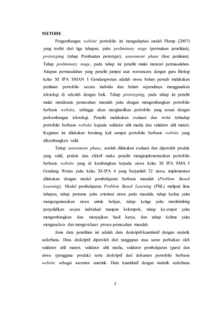 5
METODE
Pengembangan website portofolio ini mengadaptasi model Plomp (2007)
yang terdiri dari tiga tahapan, yaitu: preliminary stage (permulaan penelitian),
prototyping (tahap Pembuatan prototype), assessment phase (fase penilaian).
Tahap preliminary stage, pada tahap ini peneliti mulai mencari permasalahan.
Adapun permasalahan yang peneliti jumpai saat wawancara dengan guru Biologi
kelas XI IPA SMAN I Gondangwetan adalah siswa belum pernah melakukan
penilaian portofolio secara individu dan belum sepenuhnya menggunakan
teknologi di sekolah dengan baik. Tahap prototyping, pada tahap ini peneliti
mulai mendesain pemecahan masalah yaitu dengan mengembangkan portofolio
berbasis website, sehingga akan menghasilkan portofolio yang sesuai dengan
perkembangan teknologi. Peneliti melakukan evaluasi dan revisi terhadap
portofolio berbasis website kepada validator ahli media dan validator ahli materi.
Kegiatan ini dilakukan berulang kali sampai portofolio berbasis website yang
dikembangkan valid.
Tahap assessment phase, setelah dilakukan evaluasi dan diperoleh produk
yang valid, praktis dan efektif maka peneliti mengimplementasikan portofolio
berbasis website yang di kembangkan kepada siswa kelas XI IPA SMA I
Gondang Wetan yaitu kelas XI-IPA 4 yang berjumlah 32 siswa, implementasi
dilakukan dengan model pembelajaran berbasis masalah (Problem Based
Learning). Model pembelajaran Problem Based Learning (PBL) meliputi lima
tahapan, tahap pertama yaitu orientasi siswa pada masalah, tahap kedua yaitu
mengorganisasikan siswa untuk belajar, tahap ketiga yaitu membimbing
penyelidikan secara individual maupun kelompok, tahap ke-empat yaitu
mengembangkan dan menyajikan hasil karya, dan tahap kelima yaitu
menganalisis dan mengevaluasi proses pemecahan masalah.
Jenis data penelitian ini adalah data deskriptif-kuantitatif dengan statistik
sederhana. Data deskriptif diperoleh dari tanggapan atau saran perbaikan oleh
validator ahli materi, validator ahli media, validator pembelajaran (guru) dan
siswa (pengguna produk) serta deskriptif dari dokumen portofolio berbasis
website sebagai asesmen autentik. Data kuantitatif dengan statistik sederhana
 