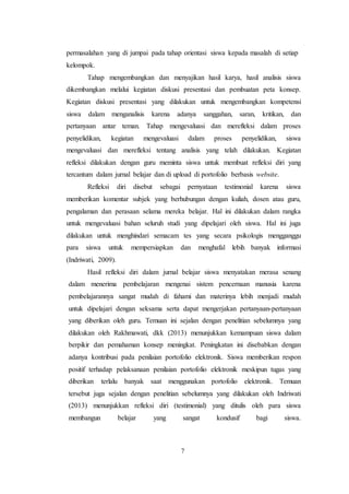 7
permasalahan yang di jumpai pada tahap orientasi siswa kepada masalah di setiap
kelompok.
Tahap mengembangkan dan menyajikan hasil karya, hasil analisis siswa
dikembangkan melalui kegiatan diskusi presentasi dan pembuatan peta konsep.
Kegiatan diskusi presentasi yang dilakukan untuk mengembangkan kompetensi
siswa dalam menganalisis karena adanya sanggahan, saran, kritikan, dan
pertanyaan antar teman. Tahap mengevaluasi dan merefleksi dalam proses
penyelidikan, kegiatan mengevaluasi dalam proses penyelidikan, siswa
mengevaluasi dan merefleksi tentang analisis yang telah dilakukan. Kegiatan
refleksi dilakukan dengan guru meminta siswa untuk membuat refleksi diri yang
tercantum dalam jurnal belajar dan di upload di portofolio berbasis website.
Refleksi diri disebut sebagai pernyataan testimonial karena siswa
memberikan komentar subjek yang berhubungan dengan kuliah, dosen atau guru,
pengalaman dan perasaan selama mereka belajar. Hal ini dilakukan dalam rangka
untuk mengevaluasi bahan seluruh studi yang dipelajari oleh siswa. Hal ini juga
dilakukan untuk menghindari semacam tes yang secara psikologis mengganggu
para siswa untuk mempersiapkan dan menghafal lebih banyak informasi
(Indriwati, 2009).
Hasil refleksi diri dalam jurnal belajar siswa menyatakan merasa senang
dalam menerima pembelajaran mengenai sistem pencernaan manusia karena
pembelajarannya sangat mudah di fahami dan materinya lebih menjadi mudah
untuk dipelajari dengan seksama serta dapat mengerjakan pertanyaan-pertanyaan
yang diberikan oleh guru. Temuan ini sejalan dengan penelitian sebelumnya yang
dilakukan oleh Rakhmawati, dkk (2013) menunjukkan kemampuan siswa dalam
berpikir dan pemahaman konsep meningkat. Peningkatan ini disebabkan dengan
adanya kontribusi pada penilaian portofolio elektronik. Siswa memberikan respon
positif terhadap pelaksanaan penilaian portofolio elektronik meskipun tugas yang
diberikan terlalu banyak saat menggunakan portofolio elektronik. Temuan
tersebut juga sejalan dengan penelitian sebelumnya yang dilakukan oleh Indriwati
(2013) menunjukkan refleksi diri (testimonial) yang ditulis oleh para siswa
membangun belajar yang sangat kondusif bagi siswa.
 