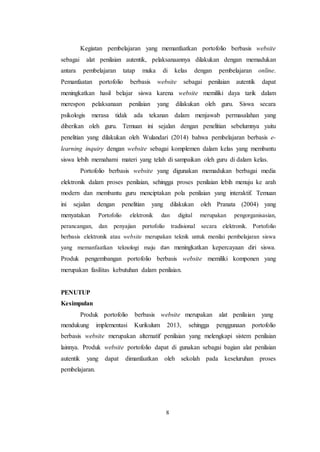 8
Kegiatan pembelajaran yang memanfaatkan portofolio berbasis website
sebagai alat penilaian autentik, pelaksanaannya dilakukan dengan memadukan
antara pembelajaran tatap muka di kelas dengan pembelajaran online.
Pemanfaatan portofolio berbasis website sebagai penilaian autentik dapat
meningkatkan hasil belajar siswa karena website memiliki daya tarik dalam
merespon pelaksanaan penilaian yang dilakukan oleh guru. Siswa secara
psikologis merasa tidak ada tekanan dalam menjawab permasalahan yang
diberikan oleh guru. Temuan ini sejalan dengan penelitian sebelumnya yaitu
penelitian yang dilakukan oleh Wulandari (2014) bahwa pembelajaran berbasis e-
learning inquiry dengan website sebagai komplemen dalam kelas yang membantu
siswa lebih memahami materi yang telah di sampaikan oleh guru di dalam kelas.
Portofolio berbasis website yang digunakan memadukan berbagai media
elektronik dalam proses penilaian, sehingga proses penilaian lebih menuju ke arah
modern dan membantu guru menciptakan pola penilaian yang interaktif. Temuan
ini sejalan dengan penelitian yang dilakukan oleh Pranata (2004) yang
menyatakan Portofolio elektronik dan digital merupakan pengorganisasian,
perancangan, dan penyajian portofolio tradisional secara elektronik. Portofolio
berbasis elektronik atau website merupakan teknik untuk menilai pembelajaran siswa
yang memanfaatkan teknologi maju dan meningkatkan kepercayaan diri siswa.
Produk pengembangan portofolio berbasis website memiliki komponen yang
merupakan fasilitas kebutuhan dalam penilaian.
PENUTUP
Kesimpulan
Produk portofolio berbasis website merupakan alat penilaian yang
mendukung implementasi Kurikulum 2013, sehingga penggunaan portofolio
berbasis website merupakan alternatif penilaian yang melengkapi sistem penilaian
lainnya. Produk website portofolio dapat di gunakan sebagai bagian alat penilaian
autentik yang dapat dimanfaatkan oleh sekolah pada keseluruhan proses
pembelajaran.
 