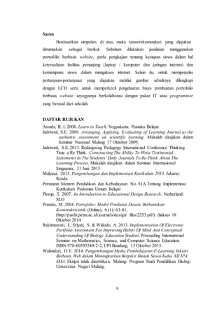 9
Saran
Berdasarkan simpulan di atas, maka saran/rekomendasi yang diajukan
dirumuskan sebagai berikut. Sebelum dilakukan penilaian menggunakan
portofolio berbasis website, perlu pengkajian tentang kesiapan siswa dalam hal
ketersediaan fasilitas penunjang (laptop / komputer dan jaringan internet) dan
kemampuan siswa dalam mengakses internet. Selain itu, untuk memperjelas
pertanyaan-pertanyaan yang diajukan melalui gambar sebaiknya dilengkapi
dengan LCD serta untuk memperkecil pengeluaran biaya pembuatan portofolio
berbasis website seyogyanya berkolaborasi dengan pakar IT atau programmer
yang berasal dari sekolah.
DAFTAR RUJUKAN
Arends, R. I. 2008. Learn to Teach. Yogyakarta: Pustaka Belajar
Indriwati, S.E. 2009. Arranging, Applying, Evaluating of Learning Journal as the
authentic assessment on scientific learning. Makalah disajikan dalam
Seminar Nasional Malang 17 Oktober 2009.
Indriwati, S.E. 2013. Redisigning Pedagogy International Conference Thinking
Time a Re Think. Constructing The Ability To Write Testimonial
Statements In The Students’ Daily Journals To Re-Think About The
Learning Process. Makalah disajikan dalam Seminar Internasional
Singapura, 31 Juni 2013
Mulyasa. 2013. Pengembangan dan Implementasi Kurikulum 2013. Jakarta:
Rosda.
Peraturan Menteri Pendidikan dan Kebudayaan No. 81A Tentang Implementasi
Kurikulum Pedoman Umum Belajar
Plomp, T. 2007. An Introduction to Educational Design Research. Netherland:
SLO
Pranata, M. 2004. Portofolio: Model Penilaian Desain Berbasiskan
Konstruktivistik. (Online), 6 (1): 63-81,
(http://puslit.petra.ac.id/journals/design/ files/2253.pdf) diakses 18
Oktober 2014
Rakhmawati, I., Sriyati, S. & Widodo, A. 2013. Implementation Of Electronic
Portfolio Assessment For Improving Habits Of Mind And Conceptual
Understanding Of Biology Education Student. Proceeding International
Seminar on Mathematics, Science, and Computer Science Education.
ISBN 978-60595549-2-2, UPI Bandung, 13 Oktober 2013.
Wulandari, D.Y. 2014. Pengembangan Media Pembelajaran E-Learning Inkuiri
Berbasis Web dalam Meningkatkan Berpikir Ilmiah Siswa Kelas XII IPA
SMA. Skripsi tidak diterbitkan. Malang: Program Studi Pendidikan Biologi
Universitas Negeri Malang.
 