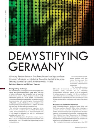 www.egrmagazine.com34
DEMYSTIFYINGGERMANYFEATURE
Long-lasting challenges
The regulatory and licensing process in Germany has been
riddled with complications since 2006, when the state
of Schleswig-Holstein ﬁrst declined to join an interstate
treaty. Seven years on little progress has been made
towards the opening of a dot.de market. Only Schleswig-
Holstein’s online gambling legislation has gained approval
from operators as well as the European Commission (EC),
in May 2011, while the Glücksspielstaatsvertrag (Interstate
GamblingTreaty)signedbytheother15LänderinDecember
that same year has been heavily criticised by both.
But potential revenues underline the importance of the
Germanmarket.AccordingtodataprovidedbyH2Gambling
Capital, gross gaming yield (GGY) from online grew from
€771m to €838.2m between 2010 and 2012, a compound
annual growth rate of 4.3%.
With the right legislation, the potential is huge – a gross
winof€1.87bncouldhavebeengeneratedbetweenJuly2012
and December 2015 if the market had opened for all product
verticals last year.
But to reach these rewards,
several problems which have
existed for years must ﬁrst
be overcome. Several issues
surrounding lotteries remain
unresolved.
The Monopolkommission
(Monopolies Commission) said last year the Interstate
Gambling Treaty amounted to an “attempted
monopolisation”, effectively making it all but impossible
for private operators to complete with the recently-formed
national lottery, Gemeinsamen Klassenlotterie der Länder.
With numerous unresolved issues still circulating, eGaming
Reviewoutlinesthekeyconclusionstobedrawnfromevents
so far.
Support for liberalised legislation
While Schleswig-Holstein’s decision to break away from
the Treaty may have ultimately failed, it has at least given
operators a chance to establish a foothold in the German
market.WhentherevisedTreatywaspublishedinDecember
2006, the northern state initially refused to sign, with then-
Prime Minister Peter Harry Carstensen of the CDU party
arguing that Germany should make changes to ensure the
legislation was compliant with European law, after the EU
issued strong opinions against the proposals.
But even after Carstensen reluctantly signed, the CDU
eGaming Review looks at the obstacles and battlegrounds on
Germany’s journey to regulating its online gambling industry,
drawing out the key conclusions of events to date
By Robin Harrison and Richard Weston
DEMYSTIFYING
GERMANY
 
