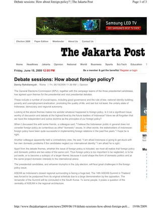 Debate sessions: How about foreign policy? | The Jakarta Post                                                        Page 1 of 3




  Election 2009    Paper Edition     Weekender       About Us     Contact Us




 Home       Headlines      Jakarta     Opinion     National     World      Business      Sports     Sci-Tech        Education     T

Friday, June 19, 2009 12:05 PM                                     Be a member & get the benefits! Register or login



Debate sessions: How about foreign policy?
Danny Rahdiansyah , Rome | Fri, 06/19/2009 11:39 AM | Opinion

The General Elections Commission (KPU), together with the campaign teams of the three presidential candidates,
has agreed upon themes for the presidential and vice presidential debates.

These include a number of crucial topics, including good governance and the rule of law; national identity building;
poverty and unemployment eradication; promoting the quality of life; and last but not least, the unitary state of
Indonesia, democracy and regional autonomy.

Looking at the above themes makes me wonder whatever happened to foreign policy. Is it not a significant issue
worthy of discussion and debate at the highest level by the future leaders of Indonesia? Have we all forgotten that
we have the independent and active doctrine as the principles of our foreign policy?

When I discussed this with some friends, a colleague said, "I believe the Indonesian public in general does not
consider foreign policy as contentious as other *domestic* issues. In other words, the stakeholders of Indonesian
foreign policy have been quite successful in implementing foreign relations in the past five years." I hope he is
right.                                                                                                                          Not
                                                                                                                                Wh
                                                                                                                                Not
Another colleague apparently held a contradictory view. He said, "I am afraid Indonesia is going to get stuck with              Not
her own domestic problems if the candidates neglect our international identity." I am afraid he is right.

Apart from the debate themes, whether the issue of foreign policy is included, we must all realize that foreign policy          Mo
and domestic politics are two sides of the same coin. Thus foreign policy is too important to be neglected, or to be
put aside, or to become a subtopic of a larger theme; because it could shape the form of domestic politics and at                 U
                                                                                                                                  d
the same project domestic interests to the international arena.
                                                                                                                                  P
The presidential candidates, and whoever triumphs in the July election, will face great challenges in the foreign                 f
policy issue.                                                                                                                     M
                                                                                                                                  N
ASEAN as Indonesia's closest regional surrounding is facing a huge test. The 14th ASEAN Summit in Thailand                        I
was forced to be postponed from its original schedule due to a large demonstration by the opposition. The                         f
remainder of the Summit will be concluded in the South Korea. To some people, it poses a question of the
centrality of ASEAN in the regional architecture.




http://www.thejakartapost.com/news/2009/06/19/debate-sessions-how-about-foreign-poli... 19/06/2009
 