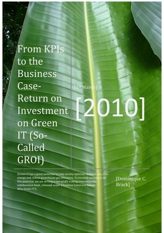 From KPIs
to the
Business
Case-                                         [1st March]

Return on
Investment
on Green
                                              [2010]
IT (So-
Called
GROI)
[Green IT has a great potential to help society optimise resource use, save
energy and reduce greenhouse gas emissions. To increase awareness on
this potential, we are writing a non-profit making internationally
                                                                              [Dominique C.
collaborative book, released under a Creative Commons license                 Brack]
Why Green IT?]
 