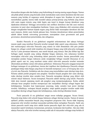 disesuaikan dengan adat dan budaya yang berkembang di masing-masing negara-bangsa. Namun 
ada pihak-pihak tertentu yang berusaha untuk memaksakan suatu sistem demokrasi dan hak asasi 
manusia yang berlaku di negaranya untuk diterapkan di negara lain. Keadaan ini pasti akan 
menimbulkan gejolak, karena tidak mustahil adanya prinsip-prinsip yang berbeda yang dianut 
oleh suatu negara tertentu yang tidak begitu saja tuned in dengan konsep demokrasi yang 
dipaksakan dimaksud. Sehingga universalisasi dan unifikasi demokrasi dan hak asasi manusia 
sementara ini pasti akan mendapatkan hambatan. Upaya yang dilakukan oleh sementara pihak 
dengan menghambat bantuan kepada negara yang dinilai tidak menerapkan demokrasi dan hak 
asasi manusia, dinilai suatu bentuk paksaan baru. Gerakan demokratisasi dalam pemerintahan 
adalah dalam bentuk reinventing government, menciptakan clean government and good 
governance, desentralisasi pemerintahan, dan sebagainya. 
Kondisi Pancasila di era globalisasi sangatlah terkontaminasi dari adanya berbagai 
macam aspek yang membuat Pancasila tersebut menjadi tidak seperti yang seharusnya. Dilihat 
dari melencengnya nilai-nilai Pancasila yang selama ini telah ditanamkan oleh para pendiri 
bangsa ini, sebagai contoh ialah terjadinya dis-integrasi bangsa yang telah jelas-jelas melanggar 
sila ke-3 yaitu persatuan Indonesia, atau masih banyak yang lainnya. Dan jika dilihat lagi dari 
berbagai aspek masalah yang sedang dihadapi bangsa indonesia, kita seharusnya kembali 
menerapkan nilai-nilai yang terkandung dalam pancasila tersebut. karena pancasilalah yang 
merupakan pondasi bangsa indonesia untuk menghadapi bebagai masalah khususnya di era 
global seperti saat ini, yang membuat rentan sekali nilai-nilai pancasila tersebut memudar 
dikarenakan perubahan zaman oleh adanya globalisasi. Seharusnya Pancasila sanggup menjawab 
berbagai tantangan di era globalisasi, karena dari implikasi dari dijadikannya Pancasila sebagai 
pandangan hidup maka bangsa yang besar ini haruslah mempunyai sense of belonging dan sense 
of pride atas Pancasila. Setidaknya ada dua alasan yang menyebabkan suatu ideologi tetap eksis. 
Pertama adalah jumlah penganut atau pengikut. Semakin banyak pengikut dari suatu ideologi, 
maka ideologi tersebut akan semakin kuat. Pancasila merupakan ideologi yang diikuti oleh 
seluruh rakyat Indonesia. Secara konseptual, Pancasila adalah ideologi yang kokoh. Pancasila 
tidak akan musnah sepanjang masih ada pengikut yang memperjuangkannya. Kedua adalah 
seberapa besar pengikut tersebut mempercayai dan menjadikan ideologi sebagai bagian dari 
kehidupannya. Semakin kuat kepercayaan seseorang, maka semakin kuat posisi ideologi 
tersebut. Sebaliknya, walaupun banyak pengikut, tetapi apabila pengikut tersebut sudah tidak 
menjadikan ideologi sebagai bagian dari kehidupannya, maka ideologi dikatakan lemah. 
Posisi pancasila di era globalisasi sangat rawan terhadap gangguan. Secara formal, 
Pancasila tetap diakui oleh seluruh bangsa Indonesia sebagai ideologi mereka. Namun di tataran 
aplikatif, prilaku masyarakat banyak yang mengalami pergeseran nilai. Secara tidak langsung 
pergeseran nilai tersebut membuat masyarakat perlahan-lahan melupakan Pancasila. Salah satu 
alasan pancasila masih tetap eksis adalah karena pancasila digali dari nilai-nilai yang ada di 
masyarakat seperti ketuhanan, kemanusiaan, persatuan, kerakyatan dan keadilan. Ada atau tidak 
adanya Pancasila, nilai-nilai tersebut memang sudah ada di masyarakat sehingga tetap berlaku di 
 
