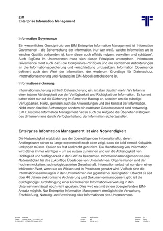 EIM
Enterprise Information Management
Kunde: Presse Thema: EIM Basics Version: 1.0
Datei: Artikel_EIM_ 20130801_Kff Autor: Kff Status: Fertig
© PROJECT CONSULT GmbH 2013 Datum: 02.08.2013 Seite: 10 von 11
Information Governance
Ein wesentliches Grundprinzip von EIM Enterprise Information Management ist Information
Governance – die Beherrschung der Information. Nur wer weiß, welche Information wo in
welcher Qualität vorhanden ist, kann diese auch effektiv nutzen, verwalten und schützen“.
Auch BigData im Unternehmen muss sich diesen Prinzipien unterordnen. Information
Governance dient auch dazu die Compliance-Prinzipien und die rechtlichen Anforderungen
an die Informationsspeicherung und –erschließung umzusetzen. Information Governance
definiert auch den Wert der Information, der wiederum Grundlage für Datenschutz,
Informationssicherung und Nutzung im EIM-Modell entscheidend ist.
Informationssicherung
Informationssicherung schließt Datensicherung ein, ist aber deutlich mehr. Wir leben in
einer totalen Abhängigkeit von der Verfügbarkeit und Richtigkeit der Information. Es kommt
daher nicht nur auf die Sicherung im Sinne von Backup an, sondern um die ständige
Verfügbarkeit. Hierzu gehören auch die Anwendungen und der Kontext der Information.
Nicht mehr einzelne Sicherungen sondern ein nutzbarer Gesamtbestand sind notwendig.
EIM Enterprise Information Management hat so auch die Aufgabe die Überlebensfähigkeit
des Unternehmens durch Verfügbarhaltung der Information sicherzustellen.
Enterprise Information Management ist eine Notwendigkeit
Die Notwendigkeit ergibt sich aus der überwältigenden Informationsflut, deren
Anstiegskurve schon so lange exponentiell nach oben zeigt, dass sie bald einmal rückwärts
umkippen müsste. Steiler als fast senkrecht geht nicht. Die Handhabung von Information
wird daher immer wichtiger – um sie nutzen zu können und um die Abhängigkeit von
Richtigkeit und Verfügbarkeit in den Griff zu bekommen. Informationsmanagement ist eine
Notwendigkeit für das zukünftige Überleben von Unternehmen, Organisationen und der
hoch entwickelten, technologiebasierten Gesellschaft. Information selbst hat nur dann einen
inhärenten Wert, wenn sie als Wissen und in Prozessen genutzt wird. Vielfach sind die
Informationssammlungen in den Unternehmen nur gigantische Datengräber. Obwohl es seit
über 40 Jahren elektronische Archivierung und Dokumentenmanagement gibt, ist die
durchgängige Durchdringung einer kontrollierten Informationsverwaltung in den
Unternehmen längst noch nicht gegeben. Dies wird erst mit einem übergreifenden EIM-
Ansatz möglich. Nur Enterprise Information Management ermöglicht die Verwaltung,
Erschließung, Nutzung und Bewahrung aller Informationen des Unternehmens.
 