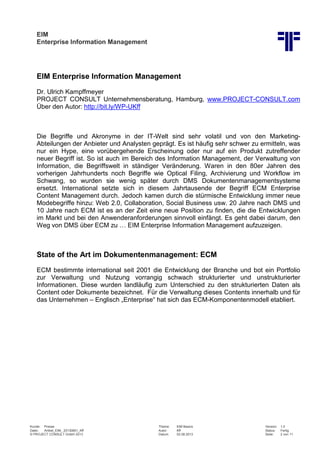 EIM
Enterprise Information Management
Kunde: Presse Thema: EIM Basics Version: 1.0
Datei: Artikel_EIM_ 20130801_Kff Autor: Kff Status: Fertig
© PROJECT CONSULT GmbH 2013 Datum: 02.08.2013 Seite: 2 von 11
EIM Enterprise Information Management
Dr. Ulrich Kampffmeyer
PROJECT CONSULT Unternehmensberatung, Hamburg, www.PROJECT-CONSULT.com
Über den Autor: http://bit.ly/WP-UKff
Die Begriffe und Akronyme in der IT-Welt sind sehr volatil und von den Marketing-
Abteilungen der Anbieter und Analysten geprägt. Es ist häufig sehr schwer zu ermitteln, was
nur ein Hype, eine vorübergehende Erscheinung oder nur auf ein Produkt zutreffender
neuer Begriff ist. So ist auch im Bereich des Information Management, der Verwaltung von
Information, die Begriffswelt in ständiger Veränderung. Waren in den 80er Jahren des
vorherigen Jahrhunderts noch Begriffe wie Optical Filing, Archivierung und Workflow im
Schwang, so wurden sie wenig später durch DMS Dokumentenmanagementsysteme
ersetzt. International setzte sich in diesem Jahrtausende der Begriff ECM Enterprise
Content Management durch. Jedoch kamen durch die stürmische Entwicklung immer neue
Modebegriffe hinzu: Web 2.0, Collaboration, Social Business usw. 20 Jahre nach DMS und
10 Jahre nach ECM ist es an der Zeit eine neue Position zu finden, die die Entwicklungen
im Markt und bei den Anwenderanforderungen sinnvoll einfängt. Es geht dabei darum, den
Weg von DMS über ECM zu … EIM Enterprise Information Management aufzuzeigen.
State of the Art im Dokumentenmanagement: ECM
ECM bestimmte international seit 2001 die Entwicklung der Branche und bot ein Portfolio
zur Verwaltung und Nutzung vorrangig schwach strukturierter und unstrukturierter
Informationen. Diese wurden landläufig zum Unterschied zu den strukturierten Daten als
Content oder Dokumente bezeichnet. Für die Verwaltung dieses Contents innerhalb und für
das Unternehmen – Englisch „Enterprise“ hat sich das ECM-Komponentenmodell etabliert.
 