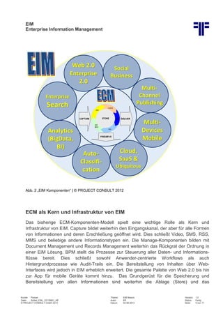 EIM
Enterprise Information Management
Kunde: Presse Thema: EIM Basics Version: 1.0
Datei: Artikel_EIM_ 20130801_Kff Autor: Kff Status: Fertig
© PROJECT CONSULT GmbH 2013 Datum: 02.08.2013 Seite: 5 von 11
Abb. 2 „EIM Komponenten“ | © PROJECT CONSULT 2012
ECM als Kern und Infrastruktur von EIM
Das bisherige ECM-Komponenten-Modell spielt eine wichtige Rolle als Kern und
Infrastruktur von EIM. Capture bildet weiterhin den Eingangskanal, der aber für alle Formen
von Informationen und deren Erschließung geöffnet wird. Dies schließt Video, SMS, RSS,
MMS und beliebige andere Informationstypen ein. Die Manage-Komponenten bilden mit
Document Management und Records Management weiterhin das Rückgrat der Ordnung in
einer EIM Lösung. BPM stellt die Prozesse zur Steuerung aller Daten- und Informations-
flüsse bereit. Dies schließt sowohl Anwender-zentrierte Workflows als auch
Hintergrundprozesse wie Audit-Trails ein. Die Bereitstellung von Inhalten über Web-
Interfaces wird jedoch in EIM erheblich erweitert. Die gesamte Palette von Web 2.0 bis hin
zur App für mobile Geräte kommt hinzu. Das Grundgerüst für die Speicherung und
Bereitstellung von allen Informationen sind weiterhin die Ablage (Store) und das
 