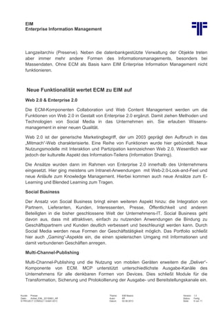 EIM
Enterprise Information Management
Kunde: Presse Thema: EIM Basics Version: 1.0
Datei: Artikel_EIM_ 20130801_Kff Autor: Kff Status: Fertig
© PROJECT CONSULT GmbH 2013 Datum: 02.08.2013 Seite: 6 von 11
Langzeitarchiv (Preserve). Neben die datenbankgestützte Verwaltung der Objekte treten
aber immer mehr andere Formen des Informationsmanagements, besonders bei
Massendaten. Ohne ECM als Basis kann EIM Enterprise Information Management nicht
funktionieren.
Neue Funktionalität wertet ECM zu EIM auf
Web 2.0 & Enterprise 2.0
Die ECM-Komponenten Collaboration und Web Content Management werden um die
Funktionen von Web 2.0 in Gestalt von Enterprise 2.0 ergänzt. Damit ziehen Methoden und
Technologien von Social Media in das Unternehmen ein. Sie erlauben Wissens-
management in einer neuen Qualität.
Web 2.0 ist der generische Marketingbegriff, der um 2003 geprägt den Aufbruch in das
„Mitmach“-Web charakterisierte. Eine Reihe von Funktionen wurde hier gebündelt. Neue
Nutzungsmodelle mit Interaktion und Partizipation kennzeichnen Web 2.0. Wesentlich war
jedoch der kulturelle Aspekt des Information-Teilens (Information Sharing).
Die Ansätze wurden dann im Rahmen von Enterprise 2.0 innerhalb des Unternehmens
eingesetzt. Hier ging meistens um Intranet-Anwendungen mit Web-2.0-Look-and-Feel und
neue Anläufe zum Knowledge Management. Hierbei kommen auch neue Ansätze zum E-
Learning und Blended Learning zum Tragen.
Social Business
Der Ansatz von Social Business bringt einen weiteren Aspekt hinzu: die Integration von
Partnern, Lieferanten, Kunden, Interessenten, Presse, Öffentlichkeit und anderen
Beteiligten in die bisher geschlossene Welt der Unternehmens-IT. Social Business geht
davon aus, dass mit attraktiven, einfach zu nutzenden Anwendungen die Bindung zu
Geschäftspartnern und Kunden deutlich verbessert und beschleunigt werden kann. Durch
Social Media werden neue Formen der Geschäftstätigkeit möglich. Das Portfolio schließt
hier auch „Gaming“-Aspekte ein, die einen spielerischen Umgang mit Informationen und
damit verbundenen Geschäften anregen.
Multi-Channel-Publishing
Multi-Channel-Publishing und die Nutzung von mobilen Geräten erweitern die „Deliver“-
Komponente von ECM. MCP unterstützt unterschiedlichste Ausgabe-Kanäle des
Unternehmens für alle denkbaren Formen von Devices. Dies schließt Module für die
Transformation, Sicherung und Protokollierung der Ausgabe- und Bereitstellungskanale ein.
 