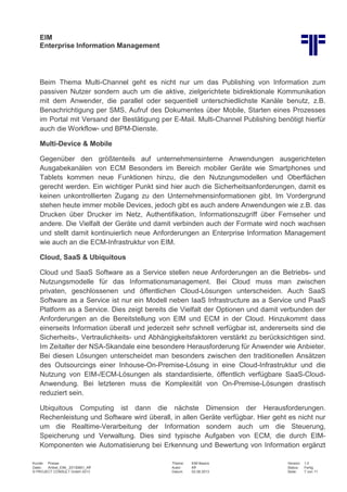 EIM
Enterprise Information Management
Kunde: Presse Thema: EIM Basics Version: 1.0
Datei: Artikel_EIM_ 20130801_Kff Autor: Kff Status: Fertig
© PROJECT CONSULT GmbH 2013 Datum: 02.08.2013 Seite: 7 von 11
Beim Thema Multi-Channel geht es nicht nur um das Publishing von Information zum
passiven Nutzer sondern auch um die aktive, zielgerichtete bidirektionale Kommunikation
mit dem Anwender, die parallel oder sequentiell unterschiedlichste Kanäle benutz, z.B.
Benachrichtigung per SMS, Aufruf des Dokumentes über Mobile, Starten eines Prozesses
im Portal mit Versand der Bestätigung per E-Mail. Multi-Channel Publishing benötigt hierfür
auch die Workflow- und BPM-Dienste.
Multi-Device & Mobile
Gegenüber den größtenteils auf unternehmensinterne Anwendungen ausgerichteten
Ausgabekanälen von ECM Besonders im Bereich mobiler Geräte wie Smartphones und
Tablets kommen neue Funktionen hinzu, die den Nutzungsmodellen und Oberflächen
gerecht werden. Ein wichtiger Punkt sind hier auch die Sicherheitsanforderungen, damit es
keinen unkontrollierten Zugang zu den Unternehmensinformationen gibt. Im Vordergrund
stehen heute immer mobile Devices, jedoch gibt es auch andere Anwendungen wie z.B. das
Drucken über Drucker im Netz, Authentifikation, Informationszugriff über Fernseher und
andere. Die Vielfalt der Geräte und damit verbinden auch der Formate wird noch wachsen
und stellt damit kontinuierlich neue Anforderungen an Enterprise Information Management
wie auch an die ECM-Infrastruktur von EIM.
Cloud, SaaS & Ubiquitous
Cloud und SaaS Software as a Service stellen neue Anforderungen an die Betriebs- und
Nutzungsmodelle für das Informationsmanagement. Bei Cloud muss man zwischen
privaten, geschlossenen und öffentlichen Cloud-Lösungen unterscheiden. Auch SaaS
Software as a Service ist nur ein Modell neben IaaS Infrastructure as a Service und PaaS
Platform as a Service. Dies zeigt bereits die Vielfalt der Optionen und damit verbunden der
Anforderungen an die Bereitstellung von EIM und ECM in der Cloud. Hinzukommt dass
einerseits Information überall und jederzeit sehr schnell verfügbar ist, andererseits sind die
Sicherheits-, Vertraulichkeits- und Abhängigkeitsfaktoren verstärkt zu berücksichtigen sind.
Im Zeitalter der NSA-Skandale eine besondere Herausforderung für Anwender wie Anbieter.
Bei diesen Lösungen unterscheidet man besonders zwischen den traditionellen Ansätzen
des Outsourcings einer Inhouse-On-Premise-Lösung in eine Cloud-Infrastruktur und die
Nutzung von EIM-/ECM-Lösungen als standardisierte, öffentlich verfügbare SaaS-Cloud-
Anwendung. Bei letzteren muss die Komplexität von On-Premise-Lösungen drastisch
reduziert sein.
Ubiquitous Computing ist dann die nächste Dimension der Herausforderungen.
Rechenleistung und Software wird überall, in allen Geräte verfügbar. Hier geht es nicht nur
um die Realtime-Verarbeitung der Information sondern auch um die Steuerung,
Speicherung und Verwaltung. Dies sind typische Aufgaben von ECM, die durch EIM-
Komponenten wie Automatisierung bei Erkennung und Bewertung von Information ergänzt
 