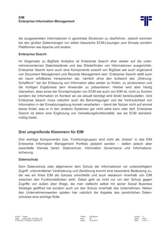 EIM
Enterprise Information Management
Kunde: Presse Thema: EIM Basics Version: 1.0
Datei: Artikel_EIM_ 20130801_Kff Autor: Kff Status: Fertig
© PROJECT CONSULT GmbH 2013 Datum: 02.08.2013 Seite: 9 von 11
die ausgewerteten Informationen in geordnete Strukturen zu überführen. Jedoch kommen
bei den großen Datenmengen nur selten klassische ECM-Lösungen zum Einsatz sondern
Plattformen wie Apache und andere.
Enterprise Search
Im Gegensatz zu BigData Analytics ist Enterprise Search eher wieder auf die unter-
nehmensinternen Datenbestände und das Wiederfinden von Informationen ausgerichtet.
Enterprise Search kann auch eine Komponente sowohl von BigData wie auch ergänzend
von Document Management und Records Management sein. Enterprise Search stellt auch
ein kaum erfüllbares Versprechen dar, nämlich ohne den Aufwand des „Ordnung-
Schaffens““ bei der Erfassung von Information alles wieder zu finden, zu strukturieren und
die richtigen Ergebnisse dem Anwender zu präsentieren. Hierbei wird aber häufig
übersehen, dass eines der Grundprinzipien von ECM wie auch von EIM ist, nicht zu Suchen
sondern die Information im Kontext wo sie aktuell benötigt wird direkt bereitzustellen. Und
Enterprise Search muss natürlich auch die Berechtigungen und die Vertraulichkeit von
Information in der Einsatzumgebung korrekt verarbeiten – damit der Nutzer nicht auf einmal
etwas findet, was er in den anderen Systemen gar nicht sehe kann oder darf. Enterprise
Search ist daher eine Ergänzung von Verwaltungsfunktionalität, wie sie ECM standard-
mäßig bietet.
Drei umgreifende Klammern für EIM
Drei wichtige Komponenten bzw. Funktionsgruppen sind nicht als „Kreise“ in das EIM
Enterprise Information Management Portfolio platziert worden – stellen jedoch aber
essentielle Dienste bereit: Datenschutz, Information Governance und Informations-
sicherung.
Datenschutz
Dem Datenschutz oder allgemeiner dem Schutz der Informationen vor unberechtigtem
Zugriff, unkontrollierter Veränderung und Zerstörung kommt eine besondere Bedeutung zu,
die wie ein Kreis EIM als Ganzes umschließt und auch wiederum innerhalb von EIM
zwischen den Funktionsblöcken wirkt. Dabei geht es nicht nur um den Schutz gegen
Zugriffe von außen über Wege, die man vielleicht selbst mit seiner Social Business
Strategie geöffnet hat sondern auch um den Schutz innerhalb des Unternehmen. Neben
den Unternehmenswerten spielen hier natürlich die Aspekte des persönlichen Daten-
schutzes eine wichtige Rolle
 