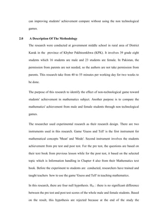 can improving students' achievement compare without using the non technological
games.
2.0 A Description Of The Methodology
The research were conducted at government middle school in rural area of District
Karak in the province of Khyber Pakhtoonkhwa (KPK). It involves 39 grade eight
students which 16 students are male and 23 students are female. In Pakistan, the
permission from parents are not needed, so the authors are not take permission from
parents. This research take from 40 to 55 minutes per working day for two weeks to
be done.
The purpose of this research to identify the effect of non-technological game toward
students' achievement in mathematics subject. Another purpose is to compare the
mathematics' achievement from male and female students through non technological
games.
The researcher used experimental research as their research design. There are two
instruments used in this research. Game 'Guess and Tell' is the first instrument for
mathematical concepts 'Mean' and 'Mode'. Second instrument involves the students
achievement from pre test and post test. For the pre test, the questions are based on
their text book from previous lesson while for the post test, it based on the selected
topic which is Information handling in Chapter 4 also from their Mathematics text
book. Before the experiment to students are conducted, researchers have trained and
taught teachers how to use the game 'Guess and Tell' in teaching mathematics.
In this research, there are four null hypothesis. H01 : there is no significant difference
between the pre test and post test scores of the whole male and female students. Based
on the result, this hypothesis are rejected because at the end of the study the
 