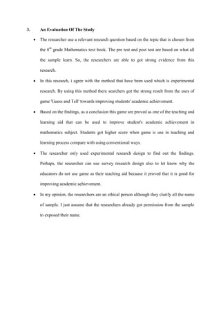 3. An Evaluation Of The Study
 The researcher use a relevant research question based on the topic that is chosen from
the 8th
grade Mathematics text book. The pre test and post test are based on what all
the sample learn. So, the researchers are able to got strong evidence from this
research.
 In this research, i agree with the method that have been used which is experimental
research. By using this method there searchers got the strong result from the uses of
game 'Guess and Tell' towards improving students' academic achievement.
 Based on the findings, as a conclusion this game are proved as one of the teaching and
learning aid that can be used to improve student's academic achievement in
mathematics subject. Students got higher score when game is use in teaching and
learning process compare with using conventional ways.
 The researcher only used experimental research design to find out the findings.
Perhaps, the researcher can use survey research design also to let know why the
educators do not use game as their teaching aid because it proved that it is good for
improving academic achievement.
 In my opinion, the researchers are an ethical person although they clarify all the name
of sample. I just assume that the researchers already got permission from the sample
to exposed their name.
 