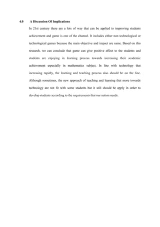 4.0 A Discussion Of Implications
In 21st century there are a lots of way that can be applied to improving students
achievement and game is one of the channel. It includes either non technological or
technological games because the main objective and impact are same. Based on this
research, we can conclude that game can give positive effect to the students and
students are enjoying in learning process towards increasing their academic
achievement especially in mathematics subject. In line with technology that
increasing rapidly, the learning and teaching process also should be on the line.
Although sometimes, the new approach of teaching and learning that more towards
technology are not fit with some students but it still should be apply in order to
develop students according to the requirements that our nation needs.
 