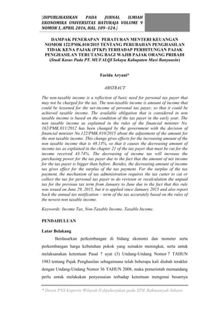 [DIPUBLIKASIKAN PADA JURNAL ILMIAH
EKONOMIKA UNIVERSITAS BATURAJA VOLUME 9
NOMOR 1, APRIL 2016, HAL. 109 -124.]
* Dosen PNS Kopertis Wilayah II dipekerjakan pada STIE Rahmaniyah Sekayu
DAMPAK PENERAPAN PERATURAN MENTERI KEUANGAN
NOMOR 122/PMK.010/2015 TENTANG PERUBAHAN PENGHASILAN
TIDAK KENA PAJAK (PTKP) TERHADAP PERHITUNGAN PAJAK
PENGHASILAN TERUTANG BAGI WAJIB PAJAK ORANG PRIBADI
(Studi Kasus Pada PT. MUFALQI Sekayu Kabupaten Musi Banyuasin)
Farida Aryani*
ABSTRACT
The non-taxable income is a reflection of basic need for personal tax payer that
may not be charged for the tax. The non-taxable income is amount of income that
could be lessened for the net-income of personal tax payer, so that it could be
achieved taxable income. The available obligation that is considered in non
taxable income is based on the condition of the tax payer in the early year. The
non taxable income as explained in the rules of the financial minister No.
162/PMK.011/2012 has been changed by the government with the decision of
financial minister No.122/PMK.010/2015 about the adjustment of the amount for
the non taxable income. This change gives effects for the increasing amount of the
non taxable income that is 48.13%, so that it causes the decreasing amount of
income tax as explained in the chapter 21 of the tax payer that must be cut for the
income received 43.74%. The decreasing of income tax will increase the
purchasing power for the tax payer due to the fact that the amount of net income
for the tax payer is bigger than before. Besides, the decreasing amount of income
tax gives effect for the surplus of the tax payment. For the surplus of the tax
payment, the mechanism of tax administration requires the tax cutter to cut or
collect the tax for personal tax payer to do revision or recalculation the unpaid
tax for the previous tax term from January to June due to the fact that this rule
was issued on June 29, 2015, but it is applied since January 2015 and also report
back the annual tax notification – term of the tax accurately based on the rules of
the newest non taxable income.
Keywords: Income Tax, Non-Taxable Income, Taxable Income.
PENDAHULUAN
Latar Belakang
Berdasarkan perkembangan di bidang ekonomi dan moneter serta
perkembangan harga kebutuhan pokok yang semakin meningkat, serta untuk
melaksanakan ketentuan Pasal 7 ayat (3) Undang-Undang Nomor 7 TAHUN
1983 tentang Pajak Penghasilan sebagaimana telah beberapa kali diubah terakhir
dengan Undang-Undang Nomor 36 TAHUN 2008, maka pemerintah memandang
perlu untuk melakukan penyesuaian terhadap ketentuan mengenai besarnya
 