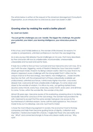 The article below is written at the request of the American Management Consultants
Organization, as an introduction to a lecture by Joost van Zoelen in 2001
Growing wiser by making the world a better place!!
By: Joost van Zoelen
‘You just get the challenges you can handle. The bigger the challenge, the greater
your potential, your talent, your learning intelligence, your miraculous power to
grow’
If this is true, and I totally believe so, the wonder of life showed, for reasons I’m
unable to comprehend, unlimited confidence in me from the very beginning.
As a very young child already I found challenges on my way, that many described,
by then and even still now as unbelievable, inconceivable, unreasonable,
unbearable and too bad and sad for tears.
It took me a while to find out how I survived and how I became who I am now. Or to
say it with the wise, triggering words of Friedrich Nietzsche: how I became myself! I
simply got back inside, I lived in my Being’s dream world. I did it my way! And in my
dreams I approach every challenge with the strong belief that it offers me the
unique chance to find new energy, new talents, new intelligence….inside! And life
teaches me that, with the empowerment of those undoubtedly available yet
undiscovered, unlimited soul forces, I climb every higher mountain, cross every
deeper river, overcome all more unbelievable challenges, to come closer and
closer to the wonder of wisdom. I’m still on my way, just getting started! Every
second, every minute, every hour, every day, every month, every year, and all times
to come. To live, within the wonder life, the wonder of My Life!!
Almost 20 years ago, I became aware of this everlasting, powering drive in my Being.
Gradually I became conscious of the vast energy, the wonder had provided me
with. I learned to accept that the same wonder had given me access to the
fountainhead of unlimited wisdom. Some call this claircognizance. The choice I
made to lay out my blessings, was one, I just had to make!
I chose the most influencing segment in society: the economy! I had to find big
companies and help them become guiding forces of dignity, civilization and
inspiration. I tested and made firm choices. I neglected those who see reality and
say ‘ Why?’ and connected strongly to those who dream reality and say ‘ Why
not?’.
 