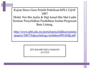 Kajian Stress Guru Pelatih Praktikum KPLI J.QAF 
2007 
Mohd. Nor Bin Jaafar & Haji Ismail Bin Mat Ludin 
Seminar Penyelidikan Pendidikan Institut Perguruan 
Batu Lintang. 
http://www.ipbl.edu.my/portal/penyelidikan/semina 
rpapers/2007/Edpsychology/mohdnorIPSAHfp.pdf 
SITI KHAIRUNISA JASMANI 
A137210 
 