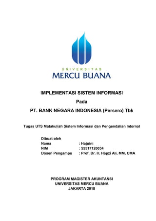 1
IMPLEMENTASI SISTEM INFORMASI
Pada
PT. BANK NEGARA INDONESIA (Persero) Tbk
Tugas UTS Matakuliah Sistem Informasi dan Pengendalian Internal
Dibuat oleh
Nama : Hajuini
NIM : 55517120034
Dosen Pengampu : Prof. Dr. Ir. Hapzi Ali, MM, CMA
PROGRAM MAGISTER AKUNTANSI
UNIVERSITAS MERCU BUANA
JAKARTA 2018
 