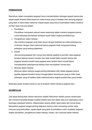 PEMBAHASAN
Rekrutmen dalam menyeleksi pegawai harus memperhatikan berbagai asepek karena jika
aspek-aspek tersebut tidak terpenuhi maka kinerja yang di hasilkan oleh seorang pegawai
yang telah di rekrut tidak maksimal. Aspek-aspek yang harus di perhatikan ketika merekrut
sumber daya manusia adalah
 Pendidikan
Pendidikan merupakan sebuah dasar seseorang dalam merekrut pegawai karena
untuk beberapa perusahaan terdapat syarat dalam tingkat pendidikannya
 Pengetahuan dalam bekerja
Jika merekrut pegawai yang tidak sesuai dengan keahliannya maka pekerjaannya
di lakukan dengan tidak maksimal karena pegawai tidak menguasai bidang
pekerjaan yang sedang dijalankan
 Kreatif
Jika seorang pegawai baru hanya bisa bekerja apabila di perintah maka pegawai
tersebut bekerja secara monoton dan tidak kreatif dalam berpikir karena jika
pegawai tersebut kreatif maka pegawai akan berpikir lebih inovatif dalam
menyelesaikan pekerjaannya bahkan bisa menciptakan inovasi baru.
 Motivasi dalam bekerja
Motovasi dalam bekerja sangat penting diterapkan oleh setiap pegawai karena
apabila pegawai tersebut hanya mengandalkan kemampuan yang ia miliki maka
pekerjaan yang di hasilkan tidak maksimal karna tingkat produktivitas yang rendah.
Beberapa aspek tersebut seharus nya di terapkan ketika merekrut pegawai baru.
KESIMPULAN
Jadi dapat disimpulkan bahwa rekrutmen adalah Rekrutmen adalah proses menemukan
dan merekrut kandidat dengan kualitas terbaik (bisa dari dalam atau luar organisasi) untuk
lowongan pekerjaan tertentu, dilaksanakan secara efektif, tepat waktu dan hemat biaya.
Menyeleksi pegawai sangat penting dilakukan karena untuk menyaring sumber daya
manusia yang berkualitas, aspek-aspek yang perlu di perhatikan untuk mnyeleksi pegawai
adalah pendidikan, pengetahuan dalam bekerja, kreativ, dan motovasi dalam bekerja
 