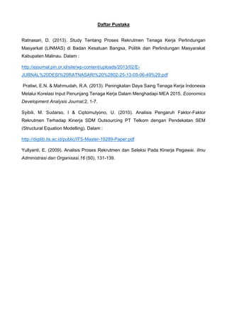 Daftar Pustaka
Ratnasari, D. (2013). Study Tentang Proses Rekrutmen Tenaga Kerja Perlindungan
Masyarkat (LINMAS) di Badan Kesatuan Bangsa, Politik dan Perlindungan Masyarakat
Kabupaten Malinau. Dalam :
http://ejournal.pin.or.id/site/wp-content/uploads/2013/02/E-
JURNAL%20DESI%20RATNASARI%20%2802-25-13-05-06-49%29.pdf
Pratiwi, E.N. & Mahmudah, R.A. (2013). Peningkatan Daya Saing Tenaga Kerja Indonesia
Melalui Korelasi Input Penunjang Tenaga Kerja Dalam Menghadapi MEA 2015. Economics
Development Analysis Journal,2, 1-7.
Syibili, M. Sudarso, I & Ciptomulyono, U. (2010). Analisis Pengaruh Faktor-Faktor
Rekrutmen Terhadap Kinerja SDM Outsourcing PT Telkom dengan Pendekatan SEM
(Structural Equation Modelling). Dalam :
http://digilib.its.ac.id/public/ITS-Master-10289-Paper.pdf
Yullyanti, E. (2009). Analisis Proses Rekrutmen dan Seleksi Pada Kinerja Pegawai. Ilmu
Administrasi dan Organisasi,16 (50), 131-139.
 