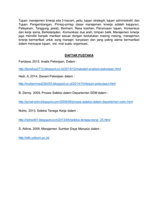Tujuan manajemen kinerja ada 3 macam, yaitu: tujuan strategik, tujuan administratif, dan
Tujuan Pengembangan. Prinsip-prinsp dasar manajemen kinerja adalah kejujuran,
Pelayanan, Tanggung jawab, Bermain, Rasa kasihan, Perumusan tujuan, Konsensus
dan kerja sama, Berkelanjutan, Komunikasi dua arah, Umpan balik. Manajemen kinerja
juga memiliki banyak manfaat sesuai dengan kedudukan masing masing, manajemen
kinerja bermanfaat untuk sang manajer, karyawan dan yang paling utama bermanfaat
dalam mencapai tujuan, visi, misi suatu organisasi.
DAFTAR PUSTAKA
Faridasa. 2015. Analis Pekerjaan. Dalam :
http://faradisa2712.blogspot.co.id/2014/12/makalah-analisis-pekerjaan.html
Hadi, A. 2014. Desain Pekerjaan dalam :
http://muhammad25b055.blogspot.co.id/2014/10/desain-pekerjaan.html
B, Denny. 2009. Proses Seleksi dalam Departemen SDM dalam :
http://jurnal-sdm.blogspot.com/2009/08/proses-seleksi-dalam-departemen-sdm.html
Nidno. 2013. Seleksi Tenaga Kerja dalam :
http://nidnod91.blogspot.com/2013/04/seleksi-tenaga-kerja_25.html
S, Aldina. 2009. Manajemen Sumber Daya Manusia dalam :
http://elib.unikom.ac.id/
 