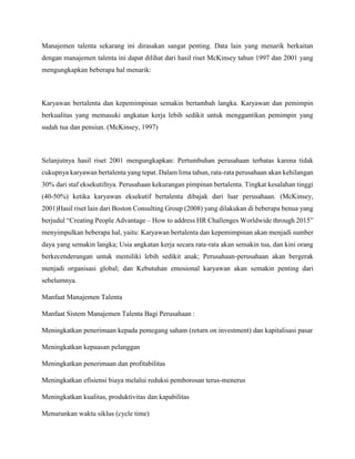 Manajemen talenta sekarang ini dirasakan sangat penting. Data lain yang menarik berkaitan
dengan manajemen talenta ini dapat dilihat dari hasil riset McKinsey tahun 1997 dan 2001 yang
mengungkapkan beberapa hal menarik:
Karyawan bertalenta dan kepemimpinan semakin bertambah langka. Karyawan dan pemimpin
berkualitas yang memasuki angkatan kerja lebih sedikit untuk menggantikan pemimpin yang
sudah tua dan pensiun. (McKinsey, 1997)
Selanjutnya hasil riset 2001 mengungkapkan: Pertumbuhan perusahaan terbatas karena tidak
cukupnya karyawan bertalenta yang tepat. Dalam lima tahun, rata-rata perusahaan akan kehilangan
30% dari staf eksekutifnya. Perusahaan kekurangan pimpinan bertalenta. Tingkat kesalahan tinggi
(40-50%) ketika karyawan eksekutif bertalenta dibajak dari luar perusahaan. (McKinsey,
2001)Hasil riset lain dari Boston Consulting Group (2008) yang dilakukan di beberapa benua yang
berjudul “Creating People Advantage – How to address HR Challenges Worldwide through 2015”
menyimpulkan beberapa hal, yaitu: Karyawan bertalenta dan kepemimpinan akan menjadi sumber
daya yang semakin langka; Usia angkatan kerja secara rata-rata akan semakin tua, dan kini orang
berkecenderungan untuk memiliki lebih sedikit anak; Perusahaan-perusahaan akan bergerak
menjadi organisasi global; dan Kebutuhan emosional karyawan akan semakin penting dari
sebelumnya.
Manfaat Manajemen Talenta
Manfaat Sistem Manajemen Talenta Bagi Perusahaan :
Meningkatkan penerimaan kepada pemegang saham (return on investment) dan kapitalisasi pasar
Meningkatkan kepuasan pelanggan
Meningkatkan penerimaan dan profitabilitas
Meningkatkan efisiensi biaya melalui reduksi pemborosan terus-menerus
Meningkatkan kualitas, produktivitas dan kapabilitas
Menurunkan waktu siklus (cycle time)
 