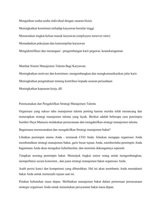 Mengaitkan usaha-usaha individual dengan sasaran bisnis
Meningkatkan komitmen terhadap karyawan bernilai tinggi
Menurunkan tingkat keluar-masuk karyawan (employees turnover ratio)
Memadankan pekerjaan dan keterampilan karyawan
Mengidentifikasi dan menangani : pengembangan karir pegawai, keanekaragaman
Manfaat Sistem Manajemen Talenta Bagi Karyawan:
Meningkatkan motivasi dan komitmen; mengembangkan dan mengkomunikasikan jalur karir.
Meningkatkan pengetahuan tentang kontribusi kepada sasaran perusahaan
Meningkatkan kepuasan kerja, dll.
Perencanakan dan Pengaktifkan Strategi Manajemen Talenta
Organisasi yang sukses tahu manajemen talenta penting karena mereka telah merancang dan
menerapkan strategi manajemen talenta yang layak. Berikut adalah beberapa cara pemimpin
Sumber Daya Manusia melakukan perencanaan dan mengaktifkan strategi manajemen talenta.
Bagaimana merencanakan dan mengaktifkan Strategi manajemen bakat?
Libatkan pemimpin utama Anda - termasuk CEO Anda. Jelaskan mengapa organisasi Anda
membutuhkan strategi manajemen bakat, garis besar tujuan Anda, memberitahu pemimpin Anda
bagaimana Anda akan mengukur keberhasilan, dan meminta dukungannya sepenuh.
Tetapkan seorang pemimpin bakat. Menunjuk tingkat senior orang untuk mengembangkan,
memperbarui secara konsisten , dan juara strategi manajemen bakat organisasi Anda.
Audit posisi kunci dan kompetensi yang dibutuhkan. Hal ini akan membantu Anda memahami
bakat Anda untuk memenuhi tujuan saat ini.
Petakan kebutuhan masa depan. Melibatkan manajemen bakat dalam pertemuan perencanaan
strategis organisasi Anda untuk menentukan persyaratan bakat masa depan.
 
