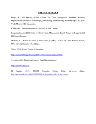 DAFTAR PUSTAKA
Berger, L . and Dorothy Berber. (2011). The Talent Management Handbook: Creating
Organizational Excellence by Identifying, Developing, and Promoting the Best People. 2nd. New
York: McGraw-Hill Companies.
CIPD (2007). Talent Management Fact Sheet, CIPD, London.
Executive Report. (2009). State of Global Talent. Management. Fourth Annual Softscape Global
HR Survey Reveals.
Michaels, E G, Handfi eld-Jones, H and Axelrod, B (2001).The War for Talent. Harvard Boston,
MA.: Harvard Business School Press.
Nidno. 2013. Seleksi Tenaga Kerja dalam :
http://nidnod91.blogspot.com/2013/04/seleksi-tenaga-kerja_25.html
S, Aldina. 2009. Manajemen Sumber Daya Manusia dalam :
http://elib.unikom.ac.id/
H, Septian. 2015. MSDM Pengujian Seleksi Kelas Karyawan dalam:
http://www.academia.edu/9052578/MSDM_Pengujian_Seleksi_Karyawan
 