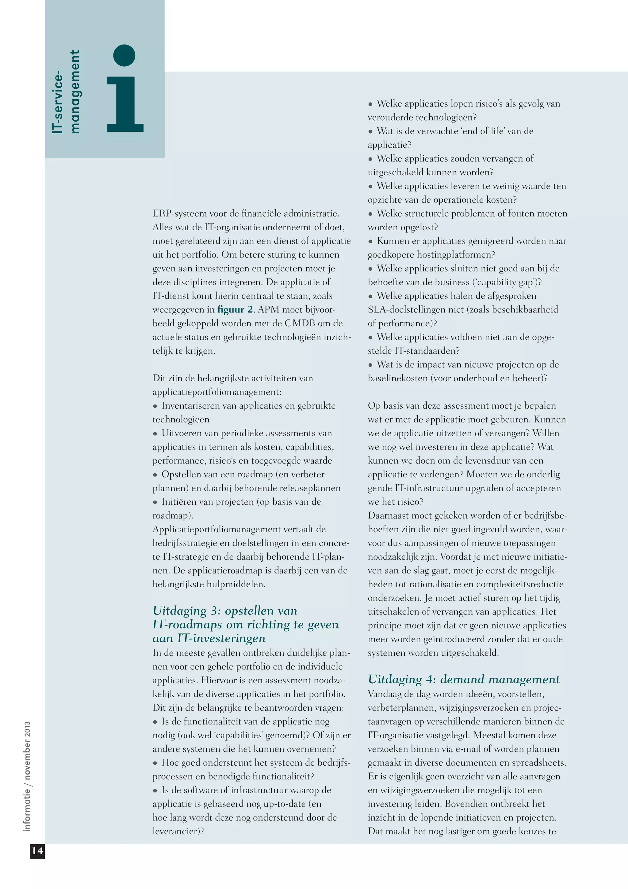 informatie/november2013
14
i
IT-service-
management
•	Welke applicaties lopen risico’s als gevolg van
verouderde technologieën?
•	Wat is de verwachte ‘end of life’ van de
applicatie?
•	Welke applicaties zouden vervangen of
uitgeschakeld kunnen worden?
•	Welke applicaties leveren te weinig waarde ten
opzichte van de operationele kosten?
•	Welke structurele problemen of fouten moeten
worden opgelost?
•	Kunnen er applicaties gemigreerd worden naar
goedkopere hostingplatformen?
•	Welke applicaties sluiten niet goed aan bij de
behoefte van de business (‘capability gap’)?
•	Welke applicaties halen de afgesproken
SLA-doelstellingen niet (zoals beschikbaarheid
of performance)?
•	Welke applicaties voldoen niet aan de opge-
stelde IT-standaarden?
•	Wat is de impact van nieuwe projecten op de
baselinekosten (voor onderhoud en beheer)?
Op basis van deze assessment moet je bepalen
wat er met de applicatie moet gebeuren. Kunnen
we de applicatie uitzetten of vervangen? Willen
we nog wel investeren in deze applicatie? Wat
kunnen we doen om de levensduur van een
applicatie te verlengen? Moeten we de onderlig-
gende IT-infrastructuur upgraden of accepteren
we het risico?
Daarnaast moet gekeken worden of er bedrijfsbe-
hoeften zijn die niet goed ingevuld worden, waar-
voor dus aanpassingen of nieuwe toepassingen
noodzakelijk zijn. Voordat je met nieuwe initiatie-
ven aan de slag gaat, moet je eerst de mogelijk-
heden tot rationalisatie en complexiteitsreductie
onderzoeken. Je moet actief sturen op het tijdig
uitschakelen of vervangen van applicaties. Het
principe moet zijn dat er geen nieuwe applicaties
meer worden geïntroduceerd zonder dat er oude
systemen worden uitgeschakeld.
Uitdaging 4: demand management
Vandaag de dag worden ideeën, voorstellen,
verbeterplannen, wijzigingsverzoeken en projec-
taanvragen op verschillende manieren binnen de
IT-organisatie vastgelegd. Meestal komen deze
verzoeken binnen via e-mail of worden plannen
gemaakt in diverse documenten en spreadsheets.
Er is eigenlijk geen overzicht van alle aanvragen
en wijzigingsverzoeken die mogelijk tot een
investering leiden. Bovendien ontbreekt het
inzicht in de lopende initiatieven en projecten.
Dat maakt het nog lastiger om goede keuzes te
ERP-systeem voor de financiële administratie.
Alles wat de IT-organisatie onderneemt of doet,
moet gerelateerd zijn aan een dienst of applicatie
uit het portfolio. Om betere sturing te kunnen
geven aan investeringen en projecten moet je
deze disciplines integreren. De applicatie of
IT-dienst komt hierin centraal te staan, zoals
weergegeven in figuur 2. APM moet bijvoor-
beeld gekoppeld worden met de CMDB om de
actuele status en gebruikte technologieën inzich-
telijk te krijgen.
Dit zijn de belangrijkste activiteiten van
applicatie­portfoliomanagement:
•	Inventariseren van applicaties en gebruikte
technologieën
•	Uitvoeren van periodieke assessments van
applicaties in termen als kosten, capabilities,
performance, risico’s en toegevoegde waarde
•	Opstellen van een roadmap (en verbeter­
plannen) en daarbij behorende releaseplannen
•	Initiëren van projecten (op basis van de
roadmap).
Applicatieportfoliomanagement vertaalt de
bedrijfsstrategie en doelstellingen in een concre-
te IT-strategie en de daarbij behorende IT-plan-
nen. De applicatieroadmap is daarbij een van de
belangrijkste hulpmiddelen.
Uitdaging 3: opstellen van
IT-roadmaps om richting te geven
aan IT-investeringen
In de meeste gevallen ontbreken duidelijke plan-
nen voor een gehele portfolio en de individuele
applicaties. Hiervoor is een assessment noodza-
kelijk van de diverse applicaties in het portfolio.
Dit zijn de belangrijke te beantwoorden vragen:
•	Is de functionaliteit van de applicatie nog
nodig (ook wel ‘capabilities’ genoemd)? Of zijn er
andere systemen die het kunnen overnemen?
•	Hoe goed ondersteunt het systeem de bedrijfs-
processen en benodigde functionaliteit?
•	Is de software of infrastructuur waarop de
applicatie is gebaseerd nog up-to-date (en
hoe lang wordt deze nog ondersteund door de
leverancier)?
 