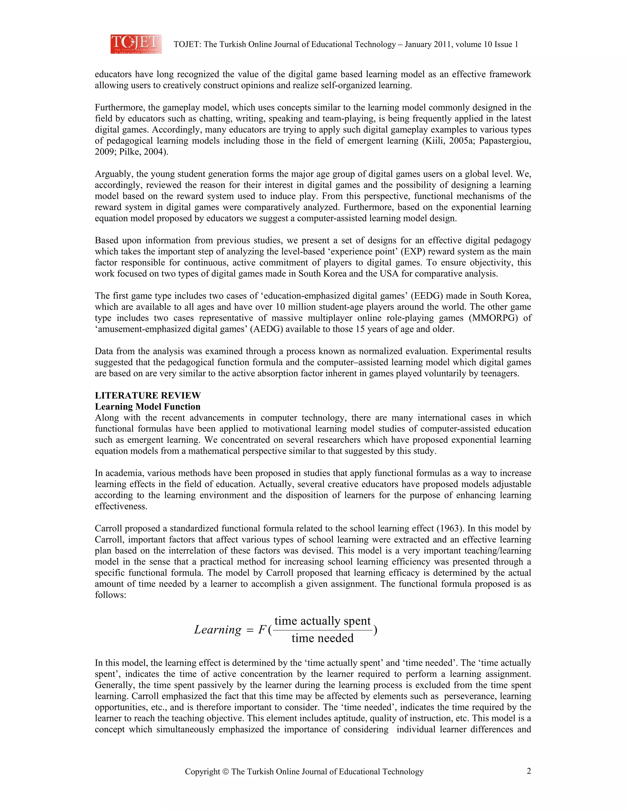 TOJET: The Turkish Online Journal of Educational Technology – January 2011, volume 10 Issue 1

educators have long recognized the value of the digital game based learning model as an effective framework
allowing users to creatively construct opinions and realize self-organized learning.
Furthermore, the gameplay model, which uses concepts similar to the learning model commonly designed in the
field by educators such as chatting, writing, speaking and team-playing, is being frequently applied in the latest
digital games. Accordingly, many educators are trying to apply such digital gameplay examples to various types
of pedagogical learning models including those in the field of emergent learning (Kiili, 2005a; Papastergiou,
2009; Pilke, 2004).
Arguably, the young student generation forms the major age group of digital games users on a global level. We,
accordingly, reviewed the reason for their interest in digital games and the possibility of designing a learning
model based on the reward system used to induce play. From this perspective, functional mechanisms of the
reward system in digital games were comparatively analyzed. Furthermore, based on the exponential learning
equation model proposed by educators we suggest a computer-assisted learning model design.
Based upon information from previous studies, we present a set of designs for an effective digital pedagogy
which takes the important step of analyzing the level-based ‘experience point’ (EXP) reward system as the main
factor responsible for continuous, active commitment of players to digital games. To ensure objectivity, this
work focused on two types of digital games made in South Korea and the USA for comparative analysis.
The first game type includes two cases of ‘education-emphasized digital games’ (EEDG) made in South Korea,
which are available to all ages and have over 10 million student-age players around the world. The other game
type includes two cases representative of massive multiplayer online role-playing games (MMORPG) of
‘amusement-emphasized digital games’ (AEDG) available to those 15 years of age and older.
Data from the analysis was examined through a process known as normalized evaluation. Experimental results
suggested that the pedagogical function formula and the computer–assisted learning model which digital games
are based on are very similar to the active absorption factor inherent in games played voluntarily by teenagers.
LITERATURE REVIEW
Learning Model Function
Along with the recent advancements in computer technology, there are many international cases in which
functional formulas have been applied to motivational learning model studies of computer-assisted education
such as emergent learning. We concentrated on several researchers which have proposed exponential learning
equation models from a mathematical perspective similar to that suggested by this study.
In academia, various methods have been proposed in studies that apply functional formulas as a way to increase
learning effects in the field of education. Actually, several creative educators have proposed models adjustable
according to the learning environment and the disposition of learners for the purpose of enhancing learning
effectiveness.
Carroll proposed a standardized functional formula related to the school learning effect (1963). In this model by
Carroll, important factors that affect various types of school learning were extracted and an effective learning
plan based on the interrelation of these factors was devised. This model is a very important teaching/learning
model in the sense that a practical method for increasing school learning efficiency was presented through a
specific functional formula. The model by Carroll proposed that learning efficacy is determined by the actual
amount of time needed by a learner to accomplish a given assignment. The functional formula proposed is as
follows:

Learning = F (

time actually spent
)
time needed

In this model, the learning effect is determined by the ‘time actually spent’ and ‘time needed’. The ‘time actually
spent’, indicates the time of active concentration by the learner required to perform a learning assignment.
Generally, the time spent passively by the learner during the learning process is excluded from the time spent
learning. Carroll emphasized the fact that this time may be affected by elements such as perseverance, learning
opportunities, etc., and is therefore important to consider. The ‘time needed’, indicates the time required by the
learner to reach the teaching objective. This element includes aptitude, quality of instruction, etc. This model is a
concept which simultaneously emphasized the importance of considering individual learner differences and

Copyright  The Turkish Online Journal of Educational Technology

2

 